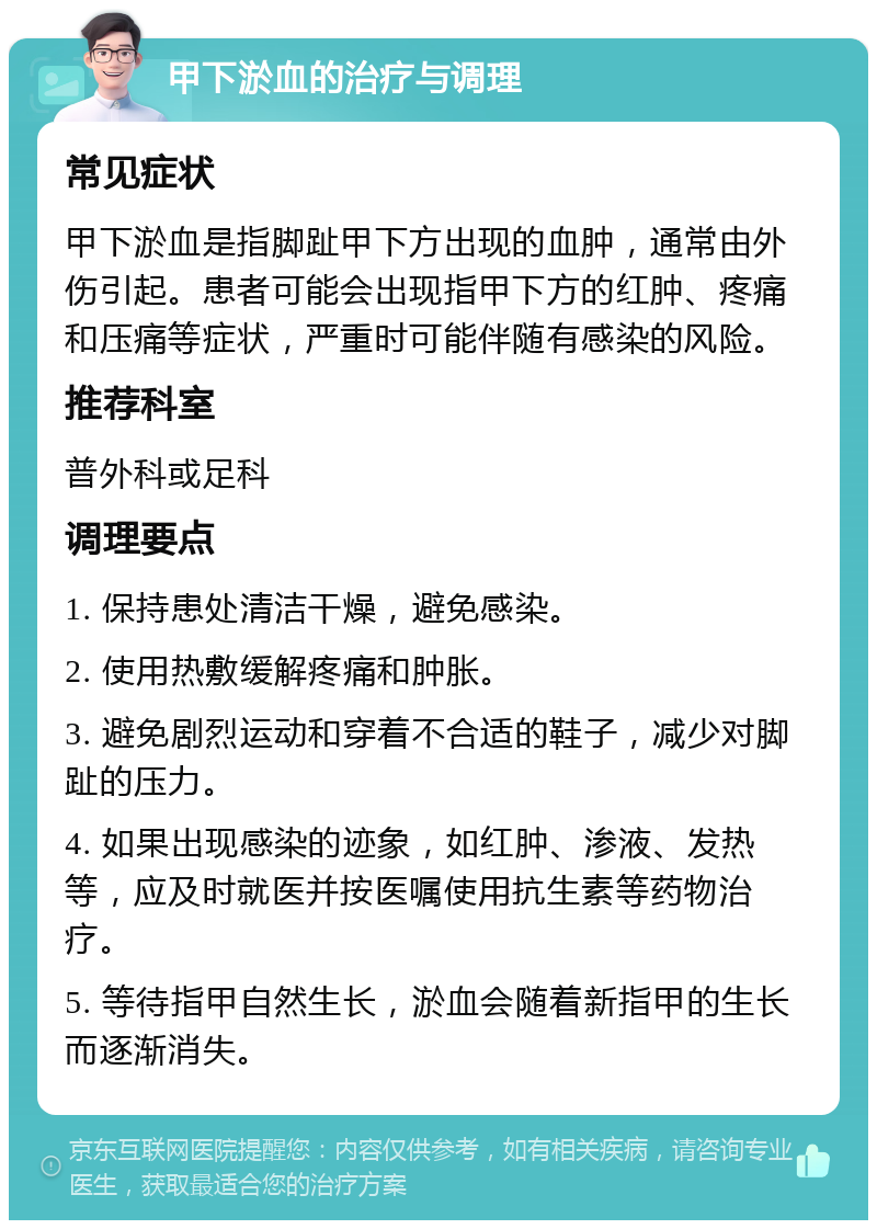 甲下淤血的治疗与调理 常见症状 甲下淤血是指脚趾甲下方出现的血肿，通常由外伤引起。患者可能会出现指甲下方的红肿、疼痛和压痛等症状，严重时可能伴随有感染的风险。 推荐科室 普外科或足科 调理要点 1. 保持患处清洁干燥，避免感染。 2. 使用热敷缓解疼痛和肿胀。 3. 避免剧烈运动和穿着不合适的鞋子，减少对脚趾的压力。 4. 如果出现感染的迹象，如红肿、渗液、发热等，应及时就医并按医嘱使用抗生素等药物治疗。 5. 等待指甲自然生长，淤血会随着新指甲的生长而逐渐消失。