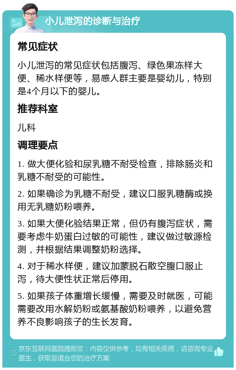 小儿泄泻的诊断与治疗 常见症状 小儿泄泻的常见症状包括腹泻、绿色果冻样大便、稀水样便等，易感人群主要是婴幼儿，特别是4个月以下的婴儿。 推荐科室 儿科 调理要点 1. 做大便化验和尿乳糖不耐受检查，排除肠炎和乳糖不耐受的可能性。 2. 如果确诊为乳糖不耐受，建议口服乳糖酶或换用无乳糖奶粉喂养。 3. 如果大便化验结果正常，但仍有腹泻症状，需要考虑牛奶蛋白过敏的可能性，建议做过敏源检测，并根据结果调整奶粉选择。 4. 对于稀水样便，建议加蒙脱石散空腹口服止泻，待大便性状正常后停用。 5. 如果孩子体重增长缓慢，需要及时就医，可能需要改用水解奶粉或氨基酸奶粉喂养，以避免营养不良影响孩子的生长发育。