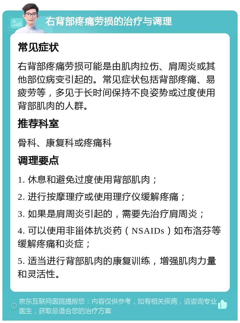 右背部疼痛劳损的治疗与调理 常见症状 右背部疼痛劳损可能是由肌肉拉伤、肩周炎或其他部位病变引起的。常见症状包括背部疼痛、易疲劳等，多见于长时间保持不良姿势或过度使用背部肌肉的人群。 推荐科室 骨科、康复科或疼痛科 调理要点 1. 休息和避免过度使用背部肌肉； 2. 进行按摩理疗或使用理疗仪缓解疼痛； 3. 如果是肩周炎引起的，需要先治疗肩周炎； 4. 可以使用非甾体抗炎药（NSAIDs）如布洛芬等缓解疼痛和炎症； 5. 适当进行背部肌肉的康复训练，增强肌肉力量和灵活性。