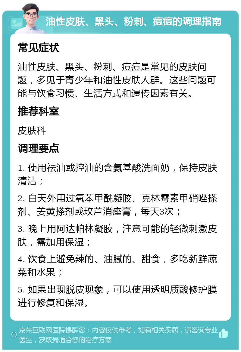 油性皮肤、黑头、粉刺、痘痘的调理指南 常见症状 油性皮肤、黑头、粉刺、痘痘是常见的皮肤问题，多见于青少年和油性皮肤人群。这些问题可能与饮食习惯、生活方式和遗传因素有关。 推荐科室 皮肤科 调理要点 1. 使用祛油或控油的含氨基酸洗面奶，保持皮肤清洁； 2. 白天外用过氧苯甲酰凝胶、克林霉素甲硝唑搽剂、姜黄搽剂或玫芦消痤膏，每天3次； 3. 晚上用阿达帕林凝胶，注意可能的轻微刺激皮肤，需加用保湿； 4. 饮食上避免辣的、油腻的、甜食，多吃新鲜蔬菜和水果； 5. 如果出现脱皮现象，可以使用透明质酸修护膜进行修复和保湿。