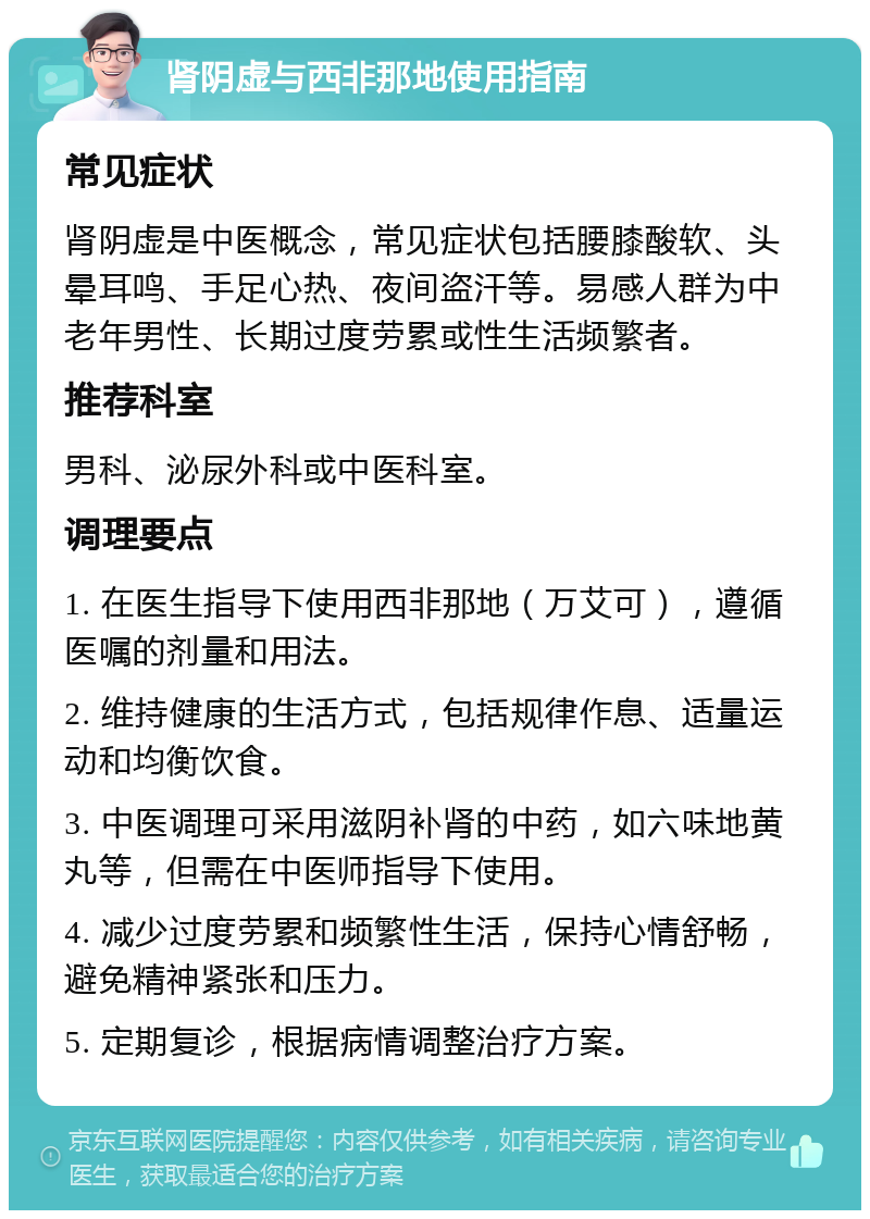 肾阴虚与西非那地使用指南 常见症状 肾阴虚是中医概念，常见症状包括腰膝酸软、头晕耳鸣、手足心热、夜间盗汗等。易感人群为中老年男性、长期过度劳累或性生活频繁者。 推荐科室 男科、泌尿外科或中医科室。 调理要点 1. 在医生指导下使用西非那地（万艾可），遵循医嘱的剂量和用法。 2. 维持健康的生活方式，包括规律作息、适量运动和均衡饮食。 3. 中医调理可采用滋阴补肾的中药，如六味地黄丸等，但需在中医师指导下使用。 4. 减少过度劳累和频繁性生活，保持心情舒畅，避免精神紧张和压力。 5. 定期复诊，根据病情调整治疗方案。