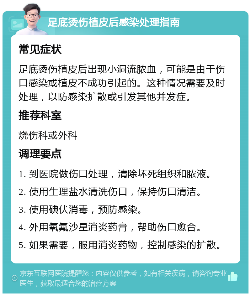 足底烫伤植皮后感染处理指南 常见症状 足底烫伤植皮后出现小洞流脓血，可能是由于伤口感染或植皮不成功引起的。这种情况需要及时处理，以防感染扩散或引发其他并发症。 推荐科室 烧伤科或外科 调理要点 1. 到医院做伤口处理，清除坏死组织和脓液。 2. 使用生理盐水清洗伤口，保持伤口清洁。 3. 使用碘伏消毒，预防感染。 4. 外用氧氟沙星消炎药膏，帮助伤口愈合。 5. 如果需要，服用消炎药物，控制感染的扩散。