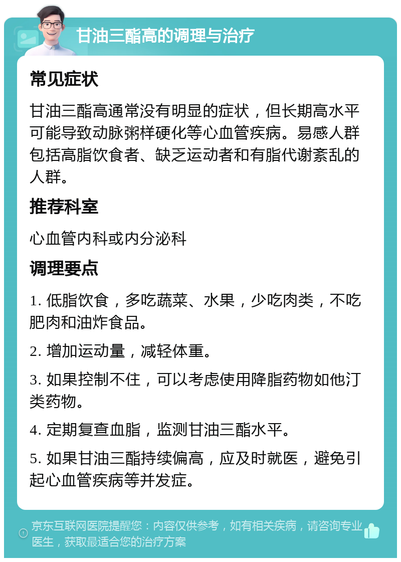 甘油三酯高的调理与治疗 常见症状 甘油三酯高通常没有明显的症状，但长期高水平可能导致动脉粥样硬化等心血管疾病。易感人群包括高脂饮食者、缺乏运动者和有脂代谢紊乱的人群。 推荐科室 心血管内科或内分泌科 调理要点 1. 低脂饮食，多吃蔬菜、水果，少吃肉类，不吃肥肉和油炸食品。 2. 增加运动量，减轻体重。 3. 如果控制不住，可以考虑使用降脂药物如他汀类药物。 4. 定期复查血脂，监测甘油三酯水平。 5. 如果甘油三酯持续偏高，应及时就医，避免引起心血管疾病等并发症。