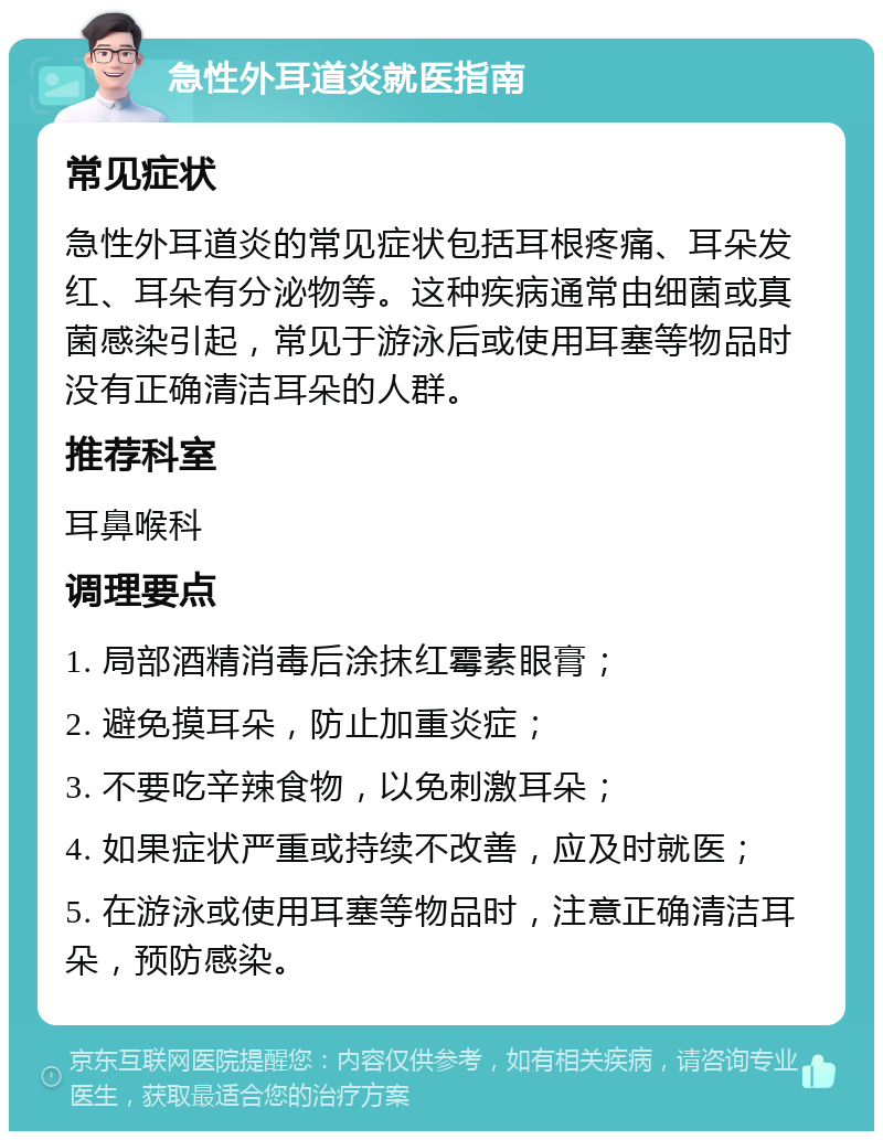 急性外耳道炎就医指南 常见症状 急性外耳道炎的常见症状包括耳根疼痛、耳朵发红、耳朵有分泌物等。这种疾病通常由细菌或真菌感染引起，常见于游泳后或使用耳塞等物品时没有正确清洁耳朵的人群。 推荐科室 耳鼻喉科 调理要点 1. 局部酒精消毒后涂抹红霉素眼膏； 2. 避免摸耳朵，防止加重炎症； 3. 不要吃辛辣食物，以免刺激耳朵； 4. 如果症状严重或持续不改善，应及时就医； 5. 在游泳或使用耳塞等物品时，注意正确清洁耳朵，预防感染。