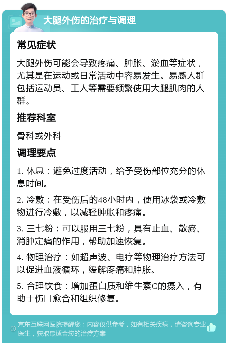 大腿外伤的治疗与调理 常见症状 大腿外伤可能会导致疼痛、肿胀、淤血等症状，尤其是在运动或日常活动中容易发生。易感人群包括运动员、工人等需要频繁使用大腿肌肉的人群。 推荐科室 骨科或外科 调理要点 1. 休息：避免过度活动，给予受伤部位充分的休息时间。 2. 冷敷：在受伤后的48小时内，使用冰袋或冷敷物进行冷敷，以减轻肿胀和疼痛。 3. 三七粉：可以服用三七粉，具有止血、散瘀、消肿定痛的作用，帮助加速恢复。 4. 物理治疗：如超声波、电疗等物理治疗方法可以促进血液循环，缓解疼痛和肿胀。 5. 合理饮食：增加蛋白质和维生素C的摄入，有助于伤口愈合和组织修复。