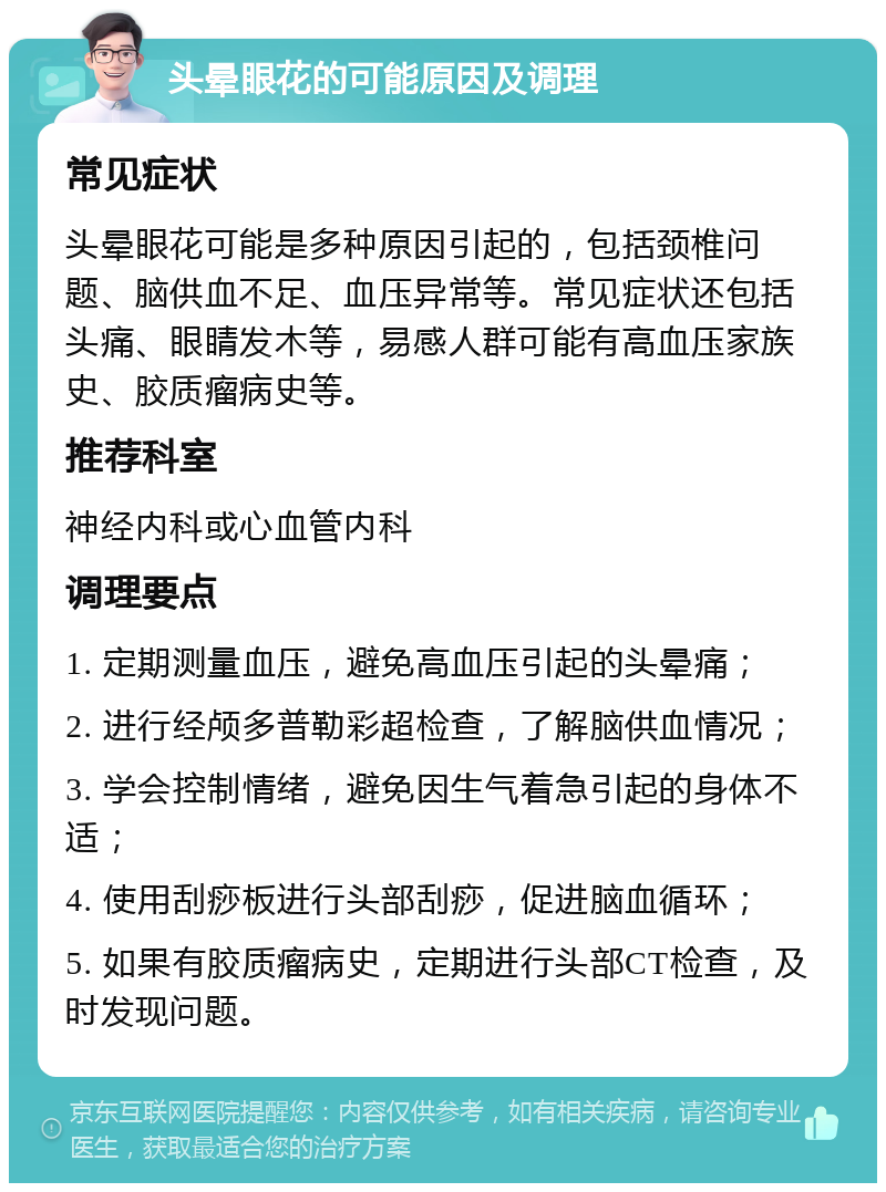 头晕眼花的可能原因及调理 常见症状 头晕眼花可能是多种原因引起的，包括颈椎问题、脑供血不足、血压异常等。常见症状还包括头痛、眼睛发木等，易感人群可能有高血压家族史、胶质瘤病史等。 推荐科室 神经内科或心血管内科 调理要点 1. 定期测量血压，避免高血压引起的头晕痛； 2. 进行经颅多普勒彩超检查，了解脑供血情况； 3. 学会控制情绪，避免因生气着急引起的身体不适； 4. 使用刮痧板进行头部刮痧，促进脑血循环； 5. 如果有胶质瘤病史，定期进行头部CT检查，及时发现问题。