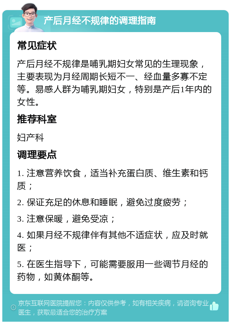 产后月经不规律的调理指南 常见症状 产后月经不规律是哺乳期妇女常见的生理现象，主要表现为月经周期长短不一、经血量多寡不定等。易感人群为哺乳期妇女，特别是产后1年内的女性。 推荐科室 妇产科 调理要点 1. 注意营养饮食，适当补充蛋白质、维生素和钙质； 2. 保证充足的休息和睡眠，避免过度疲劳； 3. 注意保暖，避免受凉； 4. 如果月经不规律伴有其他不适症状，应及时就医； 5. 在医生指导下，可能需要服用一些调节月经的药物，如黄体酮等。