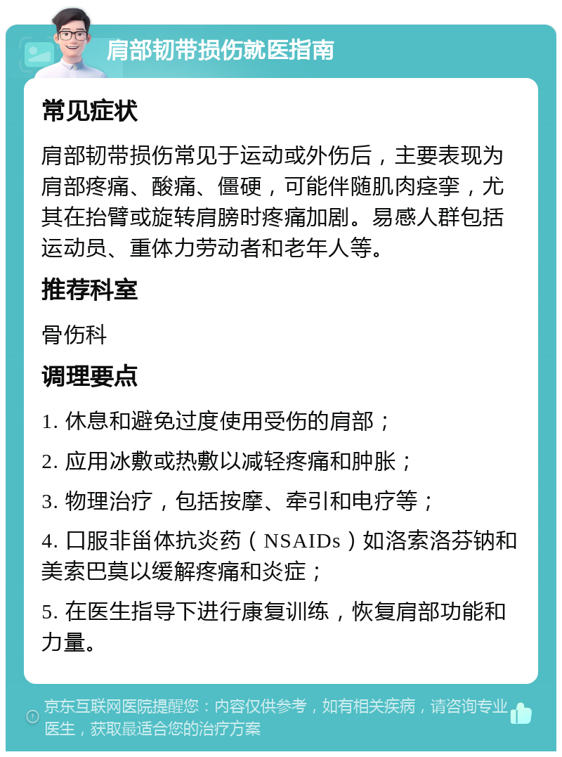 肩部韧带损伤就医指南 常见症状 肩部韧带损伤常见于运动或外伤后，主要表现为肩部疼痛、酸痛、僵硬，可能伴随肌肉痉挛，尤其在抬臂或旋转肩膀时疼痛加剧。易感人群包括运动员、重体力劳动者和老年人等。 推荐科室 骨伤科 调理要点 1. 休息和避免过度使用受伤的肩部； 2. 应用冰敷或热敷以减轻疼痛和肿胀； 3. 物理治疗，包括按摩、牵引和电疗等； 4. 口服非甾体抗炎药（NSAIDs）如洛索洛芬钠和美索巴莫以缓解疼痛和炎症； 5. 在医生指导下进行康复训练，恢复肩部功能和力量。