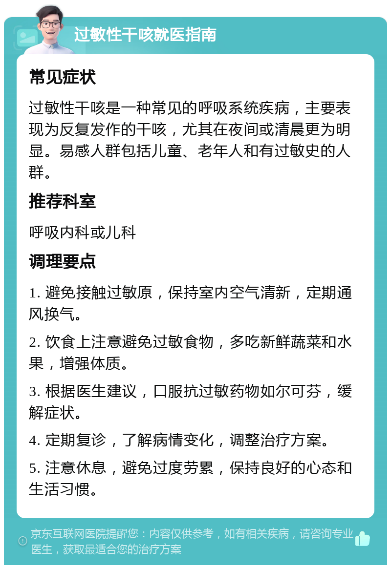 过敏性干咳就医指南 常见症状 过敏性干咳是一种常见的呼吸系统疾病，主要表现为反复发作的干咳，尤其在夜间或清晨更为明显。易感人群包括儿童、老年人和有过敏史的人群。 推荐科室 呼吸内科或儿科 调理要点 1. 避免接触过敏原，保持室内空气清新，定期通风换气。 2. 饮食上注意避免过敏食物，多吃新鲜蔬菜和水果，增强体质。 3. 根据医生建议，口服抗过敏药物如尔可芬，缓解症状。 4. 定期复诊，了解病情变化，调整治疗方案。 5. 注意休息，避免过度劳累，保持良好的心态和生活习惯。