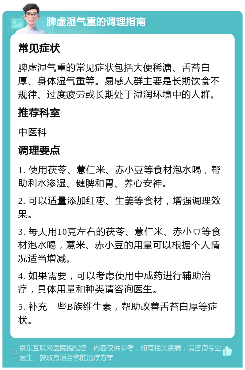 脾虚湿气重的调理指南 常见症状 脾虚湿气重的常见症状包括大便稀溏、舌苔白厚、身体湿气重等。易感人群主要是长期饮食不规律、过度疲劳或长期处于湿润环境中的人群。 推荐科室 中医科 调理要点 1. 使用茯苓、薏仁米、赤小豆等食材泡水喝，帮助利水渗湿、健脾和胃、养心安神。 2. 可以适量添加红枣、生姜等食材，增强调理效果。 3. 每天用10克左右的茯苓、薏仁米、赤小豆等食材泡水喝，薏米、赤小豆的用量可以根据个人情况适当增减。 4. 如果需要，可以考虑使用中成药进行辅助治疗，具体用量和种类请咨询医生。 5. 补充一些B族维生素，帮助改善舌苔白厚等症状。