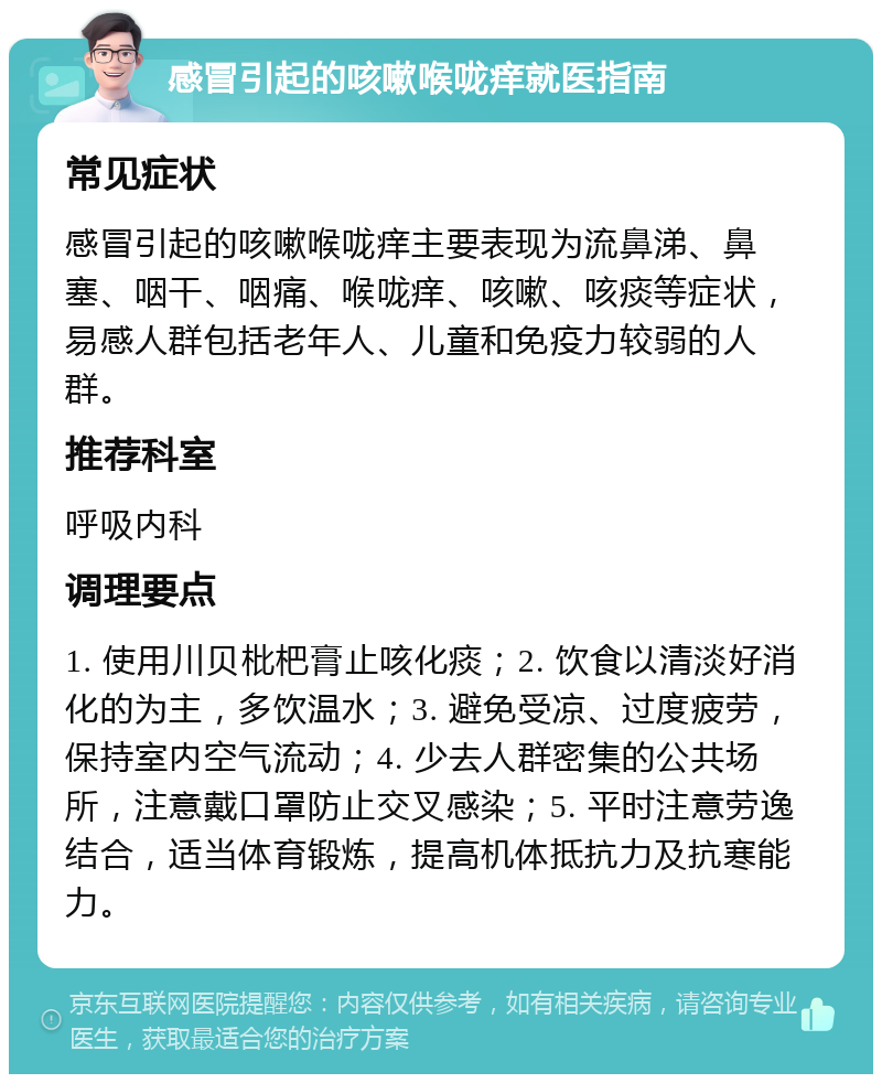 感冒引起的咳嗽喉咙痒就医指南 常见症状 感冒引起的咳嗽喉咙痒主要表现为流鼻涕、鼻塞、咽干、咽痛、喉咙痒、咳嗽、咳痰等症状，易感人群包括老年人、儿童和免疫力较弱的人群。 推荐科室 呼吸内科 调理要点 1. 使用川贝枇杷膏止咳化痰；2. 饮食以清淡好消化的为主，多饮温水；3. 避免受凉、过度疲劳，保持室内空气流动；4. 少去人群密集的公共场所，注意戴口罩防止交叉感染；5. 平时注意劳逸结合，适当体育锻炼，提高机体抵抗力及抗寒能力。