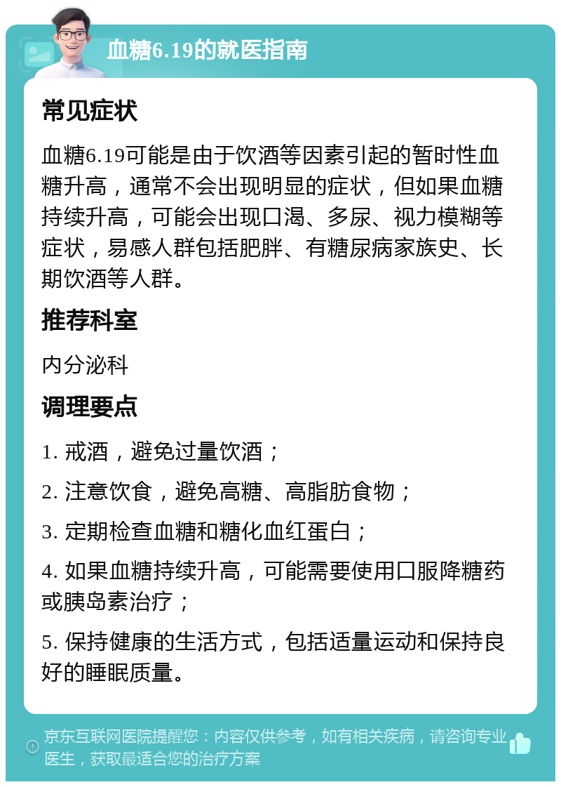 血糖6.19的就医指南 常见症状 血糖6.19可能是由于饮酒等因素引起的暂时性血糖升高，通常不会出现明显的症状，但如果血糖持续升高，可能会出现口渴、多尿、视力模糊等症状，易感人群包括肥胖、有糖尿病家族史、长期饮酒等人群。 推荐科室 内分泌科 调理要点 1. 戒酒，避免过量饮酒； 2. 注意饮食，避免高糖、高脂肪食物； 3. 定期检查血糖和糖化血红蛋白； 4. 如果血糖持续升高，可能需要使用口服降糖药或胰岛素治疗； 5. 保持健康的生活方式，包括适量运动和保持良好的睡眠质量。