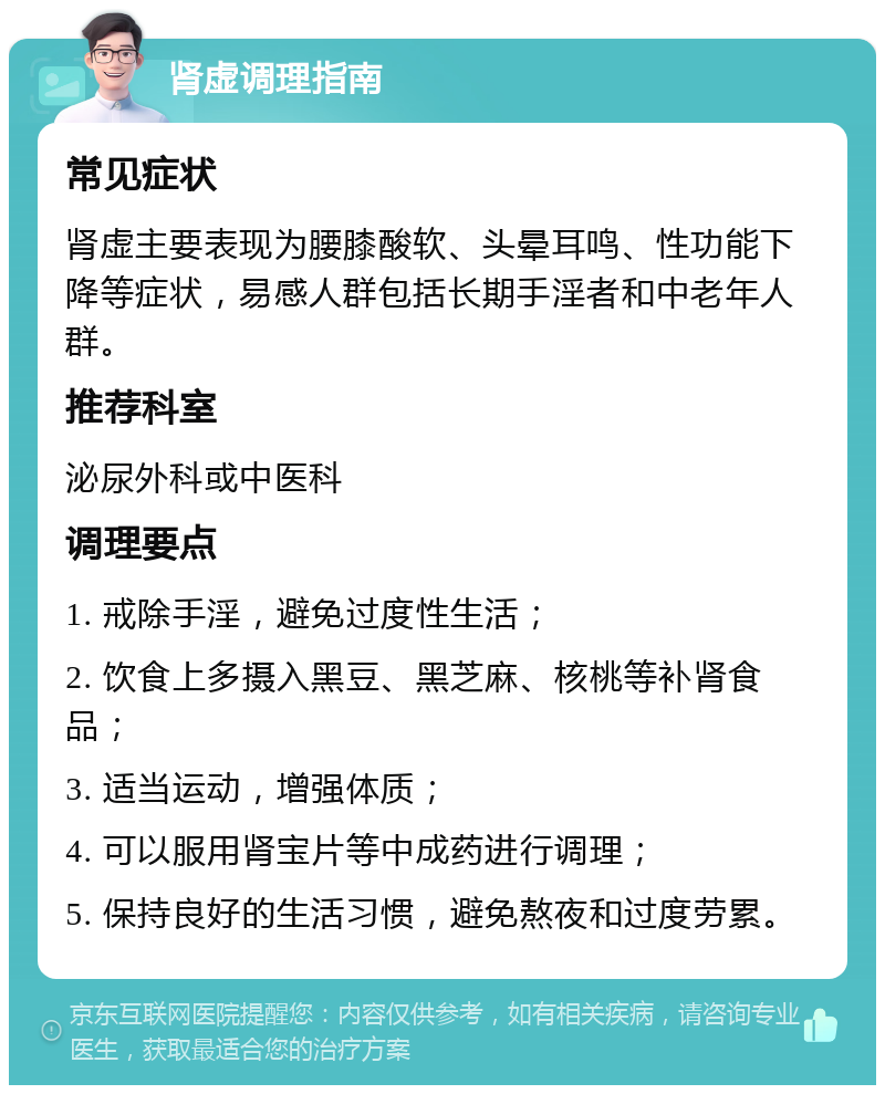 肾虚调理指南 常见症状 肾虚主要表现为腰膝酸软、头晕耳鸣、性功能下降等症状，易感人群包括长期手淫者和中老年人群。 推荐科室 泌尿外科或中医科 调理要点 1. 戒除手淫，避免过度性生活； 2. 饮食上多摄入黑豆、黑芝麻、核桃等补肾食品； 3. 适当运动，增强体质； 4. 可以服用肾宝片等中成药进行调理； 5. 保持良好的生活习惯，避免熬夜和过度劳累。