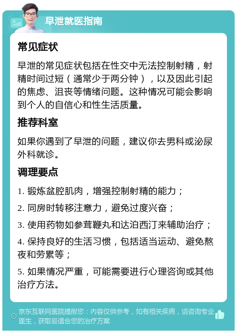 早泄就医指南 常见症状 早泄的常见症状包括在性交中无法控制射精，射精时间过短（通常少于两分钟），以及因此引起的焦虑、沮丧等情绪问题。这种情况可能会影响到个人的自信心和性生活质量。 推荐科室 如果你遇到了早泄的问题，建议你去男科或泌尿外科就诊。 调理要点 1. 锻炼盆腔肌肉，增强控制射精的能力； 2. 同房时转移注意力，避免过度兴奋； 3. 使用药物如参茸鞭丸和达泊西汀来辅助治疗； 4. 保持良好的生活习惯，包括适当运动、避免熬夜和劳累等； 5. 如果情况严重，可能需要进行心理咨询或其他治疗方法。