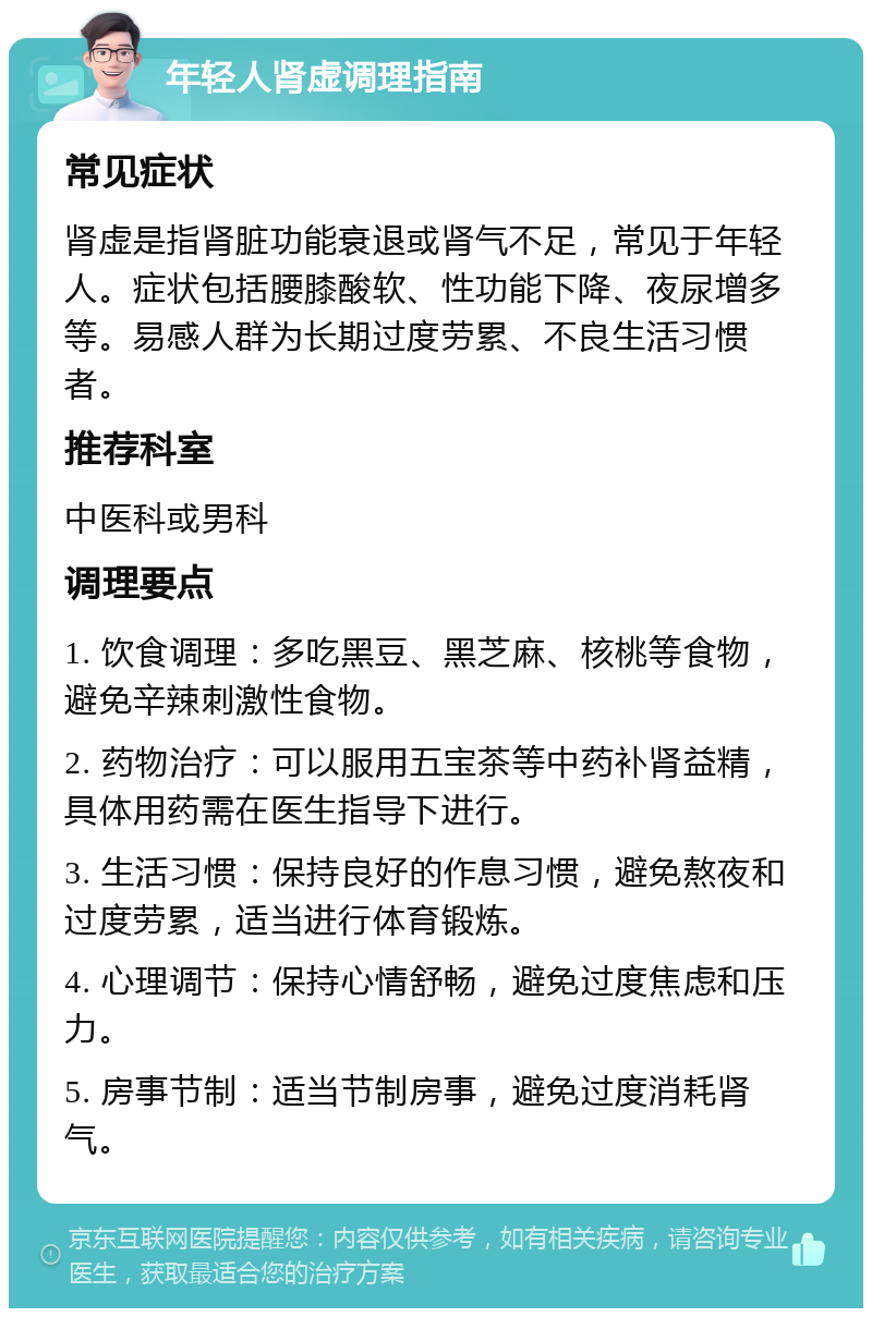 年轻人肾虚调理指南 常见症状 肾虚是指肾脏功能衰退或肾气不足，常见于年轻人。症状包括腰膝酸软、性功能下降、夜尿增多等。易感人群为长期过度劳累、不良生活习惯者。 推荐科室 中医科或男科 调理要点 1. 饮食调理：多吃黑豆、黑芝麻、核桃等食物，避免辛辣刺激性食物。 2. 药物治疗：可以服用五宝茶等中药补肾益精，具体用药需在医生指导下进行。 3. 生活习惯：保持良好的作息习惯，避免熬夜和过度劳累，适当进行体育锻炼。 4. 心理调节：保持心情舒畅，避免过度焦虑和压力。 5. 房事节制：适当节制房事，避免过度消耗肾气。