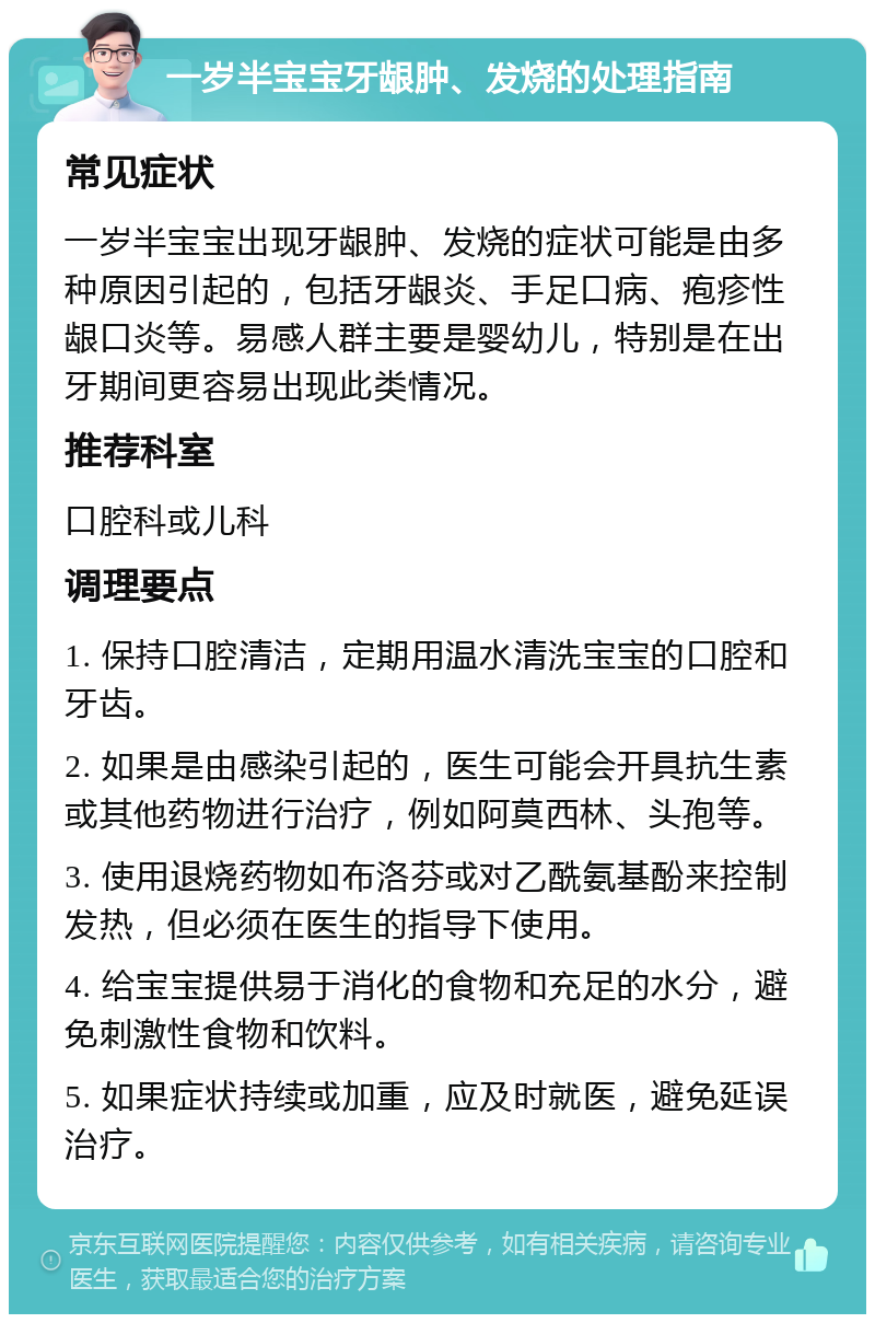 一岁半宝宝牙龈肿、发烧的处理指南 常见症状 一岁半宝宝出现牙龈肿、发烧的症状可能是由多种原因引起的，包括牙龈炎、手足口病、疱疹性龈口炎等。易感人群主要是婴幼儿，特别是在出牙期间更容易出现此类情况。 推荐科室 口腔科或儿科 调理要点 1. 保持口腔清洁，定期用温水清洗宝宝的口腔和牙齿。 2. 如果是由感染引起的，医生可能会开具抗生素或其他药物进行治疗，例如阿莫西林、头孢等。 3. 使用退烧药物如布洛芬或对乙酰氨基酚来控制发热，但必须在医生的指导下使用。 4. 给宝宝提供易于消化的食物和充足的水分，避免刺激性食物和饮料。 5. 如果症状持续或加重，应及时就医，避免延误治疗。