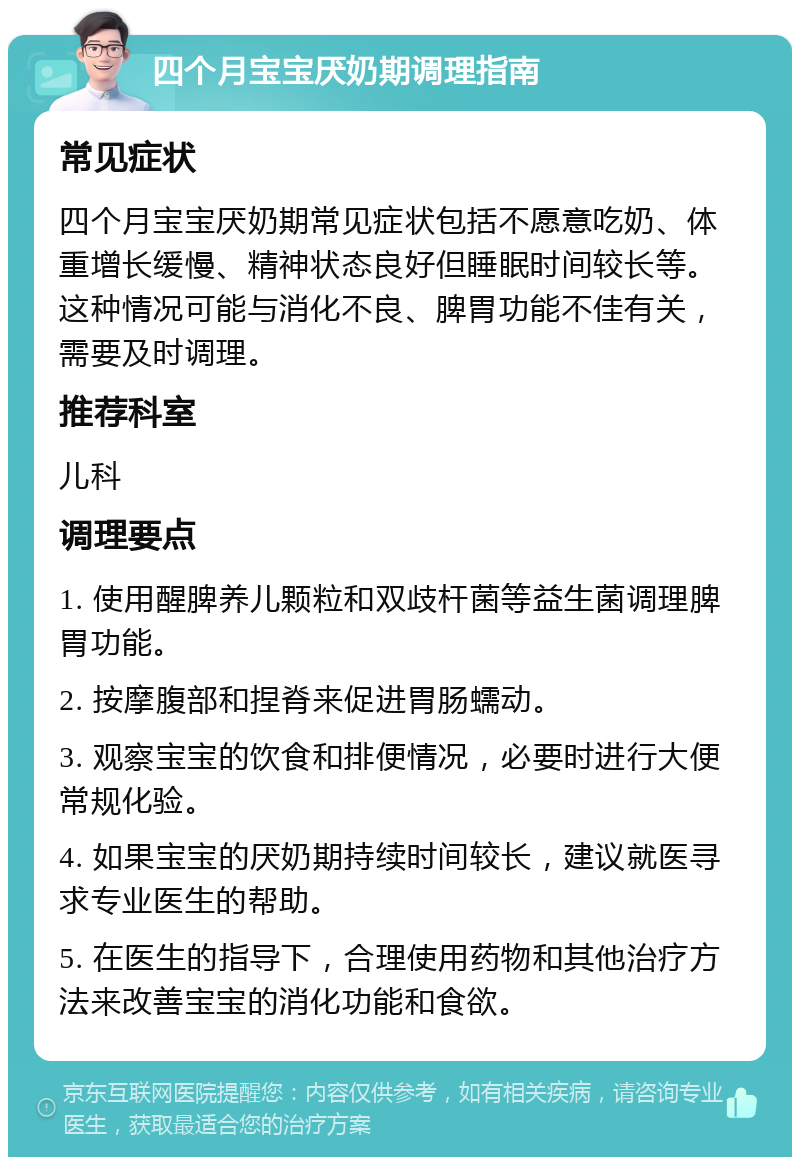 四个月宝宝厌奶期调理指南 常见症状 四个月宝宝厌奶期常见症状包括不愿意吃奶、体重增长缓慢、精神状态良好但睡眠时间较长等。这种情况可能与消化不良、脾胃功能不佳有关，需要及时调理。 推荐科室 儿科 调理要点 1. 使用醒脾养儿颗粒和双歧杆菌等益生菌调理脾胃功能。 2. 按摩腹部和捏脊来促进胃肠蠕动。 3. 观察宝宝的饮食和排便情况，必要时进行大便常规化验。 4. 如果宝宝的厌奶期持续时间较长，建议就医寻求专业医生的帮助。 5. 在医生的指导下，合理使用药物和其他治疗方法来改善宝宝的消化功能和食欲。