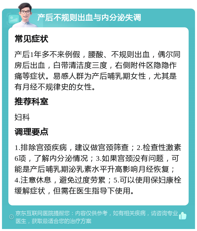 产后不规则出血与内分泌失调 常见症状 产后1年多不来例假，腰酸、不规则出血，偶尔同房后出血，白带清洁度三度，右侧附件区隐隐作痛等症状。易感人群为产后哺乳期女性，尤其是有月经不规律史的女性。 推荐科室 妇科 调理要点 1.排除宫颈疾病，建议做宫颈筛查；2.检查性激素6项，了解内分泌情况；3.如果宫颈没有问题，可能是产后哺乳期泌乳素水平升高影响月经恢复；4.注意休息，避免过度劳累；5.可以使用保妇康栓缓解症状，但需在医生指导下使用。