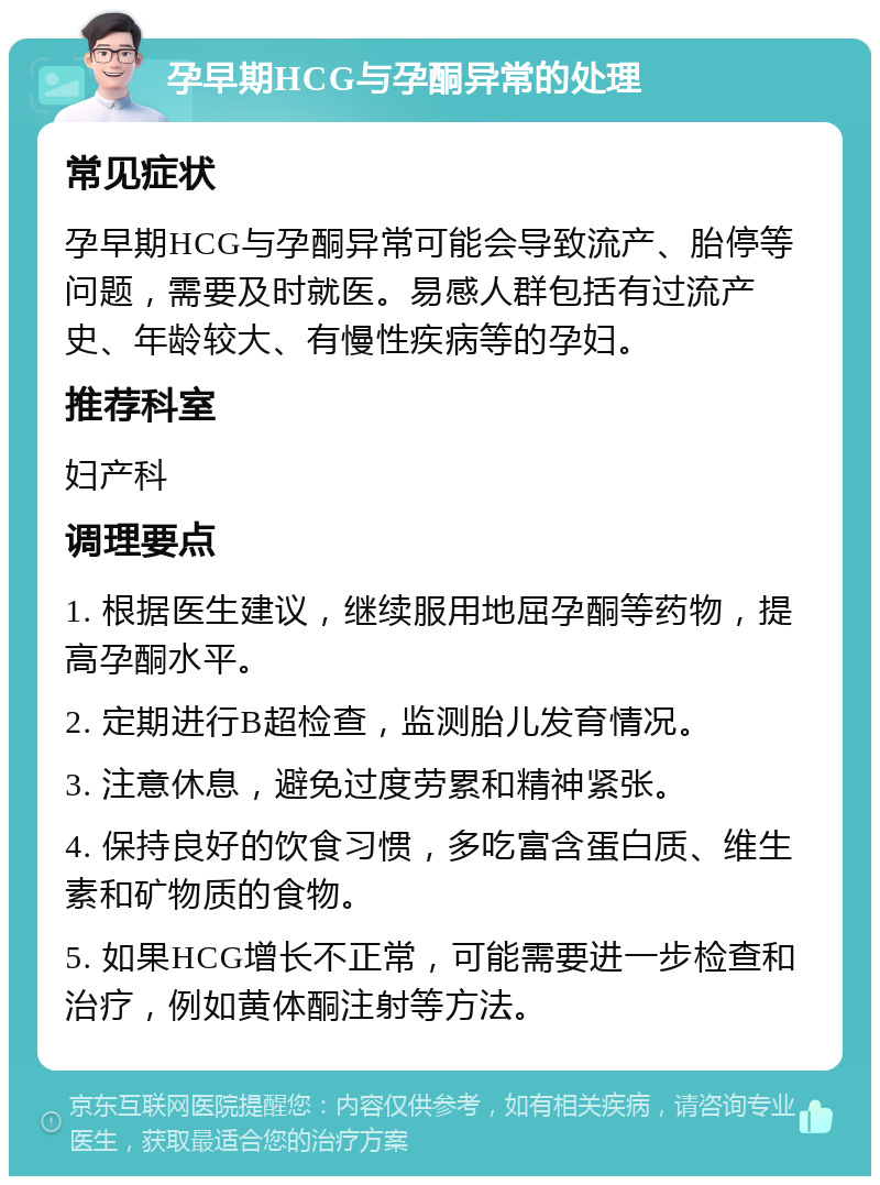 孕早期HCG与孕酮异常的处理 常见症状 孕早期HCG与孕酮异常可能会导致流产、胎停等问题，需要及时就医。易感人群包括有过流产史、年龄较大、有慢性疾病等的孕妇。 推荐科室 妇产科 调理要点 1. 根据医生建议，继续服用地屈孕酮等药物，提高孕酮水平。 2. 定期进行B超检查，监测胎儿发育情况。 3. 注意休息，避免过度劳累和精神紧张。 4. 保持良好的饮食习惯，多吃富含蛋白质、维生素和矿物质的食物。 5. 如果HCG增长不正常，可能需要进一步检查和治疗，例如黄体酮注射等方法。