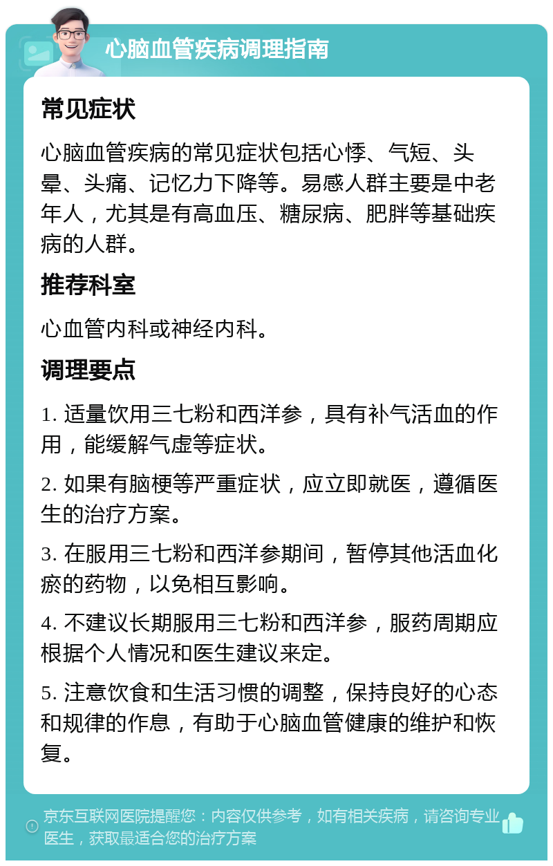 心脑血管疾病调理指南 常见症状 心脑血管疾病的常见症状包括心悸、气短、头晕、头痛、记忆力下降等。易感人群主要是中老年人，尤其是有高血压、糖尿病、肥胖等基础疾病的人群。 推荐科室 心血管内科或神经内科。 调理要点 1. 适量饮用三七粉和西洋参，具有补气活血的作用，能缓解气虚等症状。 2. 如果有脑梗等严重症状，应立即就医，遵循医生的治疗方案。 3. 在服用三七粉和西洋参期间，暂停其他活血化瘀的药物，以免相互影响。 4. 不建议长期服用三七粉和西洋参，服药周期应根据个人情况和医生建议来定。 5. 注意饮食和生活习惯的调整，保持良好的心态和规律的作息，有助于心脑血管健康的维护和恢复。