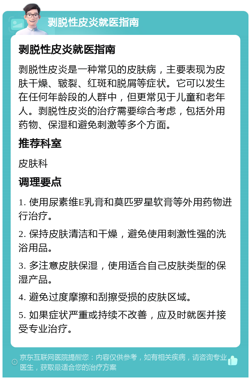 剥脱性皮炎就医指南 剥脱性皮炎就医指南 剥脱性皮炎是一种常见的皮肤病，主要表现为皮肤干燥、皲裂、红斑和脱屑等症状。它可以发生在任何年龄段的人群中，但更常见于儿童和老年人。剥脱性皮炎的治疗需要综合考虑，包括外用药物、保湿和避免刺激等多个方面。 推荐科室 皮肤科 调理要点 1. 使用尿素维E乳膏和莫匹罗星软膏等外用药物进行治疗。 2. 保持皮肤清洁和干燥，避免使用刺激性强的洗浴用品。 3. 多注意皮肤保湿，使用适合自己皮肤类型的保湿产品。 4. 避免过度摩擦和刮擦受损的皮肤区域。 5. 如果症状严重或持续不改善，应及时就医并接受专业治疗。