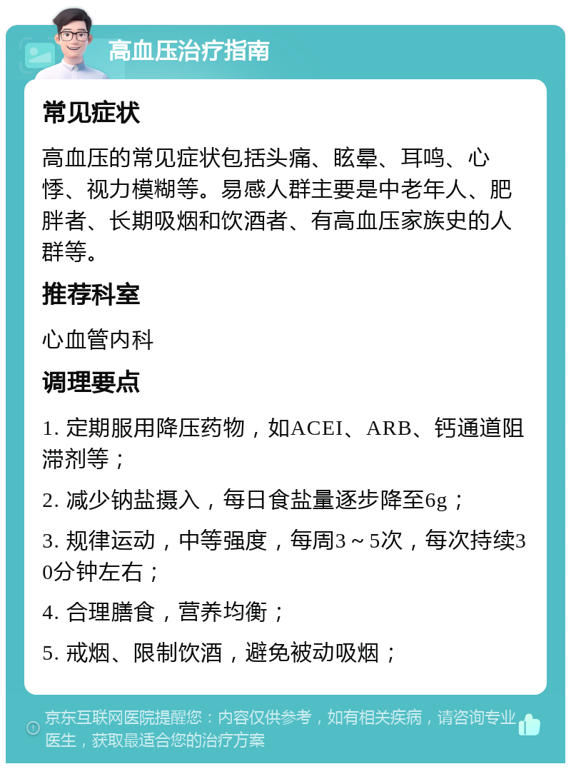 高血压治疗指南 常见症状 高血压的常见症状包括头痛、眩晕、耳鸣、心悸、视力模糊等。易感人群主要是中老年人、肥胖者、长期吸烟和饮酒者、有高血压家族史的人群等。 推荐科室 心血管内科 调理要点 1. 定期服用降压药物，如ACEI、ARB、钙通道阻滞剂等； 2. 减少钠盐摄入，每日食盐量逐步降至6g； 3. 规律运动，中等强度，每周3～5次，每次持续30分钟左右； 4. 合理膳食，营养均衡； 5. 戒烟、限制饮酒，避免被动吸烟；