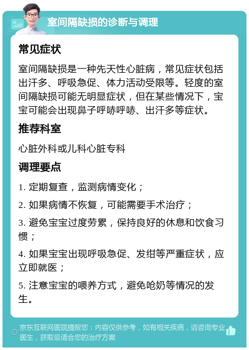 室间隔缺损的诊断与调理 常见症状 室间隔缺损是一种先天性心脏病，常见症状包括出汗多、呼吸急促、体力活动受限等。轻度的室间隔缺损可能无明显症状，但在某些情况下，宝宝可能会出现鼻子呼哧呼哧、出汗多等症状。 推荐科室 心脏外科或儿科心脏专科 调理要点 1. 定期复查，监测病情变化； 2. 如果病情不恢复，可能需要手术治疗； 3. 避免宝宝过度劳累，保持良好的休息和饮食习惯； 4. 如果宝宝出现呼吸急促、发绀等严重症状，应立即就医； 5. 注意宝宝的喂养方式，避免呛奶等情况的发生。