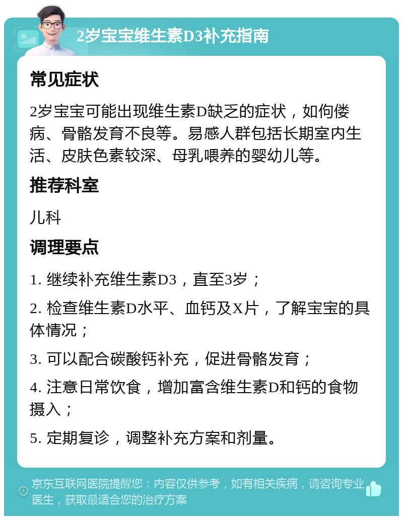 2岁宝宝维生素D3补充指南 常见症状 2岁宝宝可能出现维生素D缺乏的症状，如佝偻病、骨骼发育不良等。易感人群包括长期室内生活、皮肤色素较深、母乳喂养的婴幼儿等。 推荐科室 儿科 调理要点 1. 继续补充维生素D3，直至3岁； 2. 检查维生素D水平、血钙及X片，了解宝宝的具体情况； 3. 可以配合碳酸钙补充，促进骨骼发育； 4. 注意日常饮食，增加富含维生素D和钙的食物摄入； 5. 定期复诊，调整补充方案和剂量。