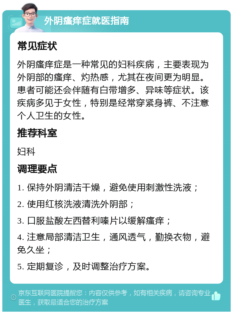 外阴瘙痒症就医指南 常见症状 外阴瘙痒症是一种常见的妇科疾病，主要表现为外阴部的瘙痒、灼热感，尤其在夜间更为明显。患者可能还会伴随有白带增多、异味等症状。该疾病多见于女性，特别是经常穿紧身裤、不注意个人卫生的女性。 推荐科室 妇科 调理要点 1. 保持外阴清洁干燥，避免使用刺激性洗液； 2. 使用红核洗液清洗外阴部； 3. 口服盐酸左西替利嗪片以缓解瘙痒； 4. 注意局部清洁卫生，通风透气，勤换衣物，避免久坐； 5. 定期复诊，及时调整治疗方案。