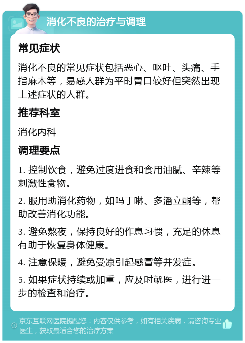 消化不良的治疗与调理 常见症状 消化不良的常见症状包括恶心、呕吐、头痛、手指麻木等，易感人群为平时胃口较好但突然出现上述症状的人群。 推荐科室 消化内科 调理要点 1. 控制饮食，避免过度进食和食用油腻、辛辣等刺激性食物。 2. 服用助消化药物，如吗丁啉、多潘立酮等，帮助改善消化功能。 3. 避免熬夜，保持良好的作息习惯，充足的休息有助于恢复身体健康。 4. 注意保暖，避免受凉引起感冒等并发症。 5. 如果症状持续或加重，应及时就医，进行进一步的检查和治疗。