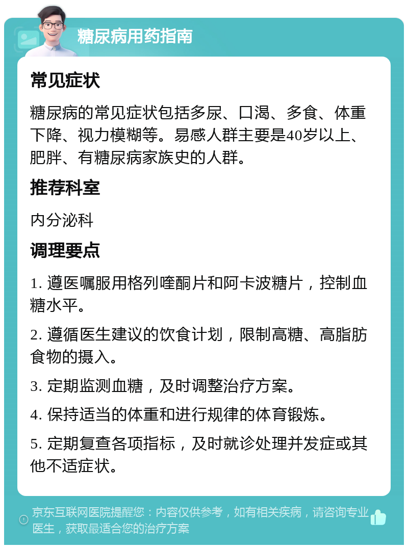 糖尿病用药指南 常见症状 糖尿病的常见症状包括多尿、口渴、多食、体重下降、视力模糊等。易感人群主要是40岁以上、肥胖、有糖尿病家族史的人群。 推荐科室 内分泌科 调理要点 1. 遵医嘱服用格列喹酮片和阿卡波糖片，控制血糖水平。 2. 遵循医生建议的饮食计划，限制高糖、高脂肪食物的摄入。 3. 定期监测血糖，及时调整治疗方案。 4. 保持适当的体重和进行规律的体育锻炼。 5. 定期复查各项指标，及时就诊处理并发症或其他不适症状。