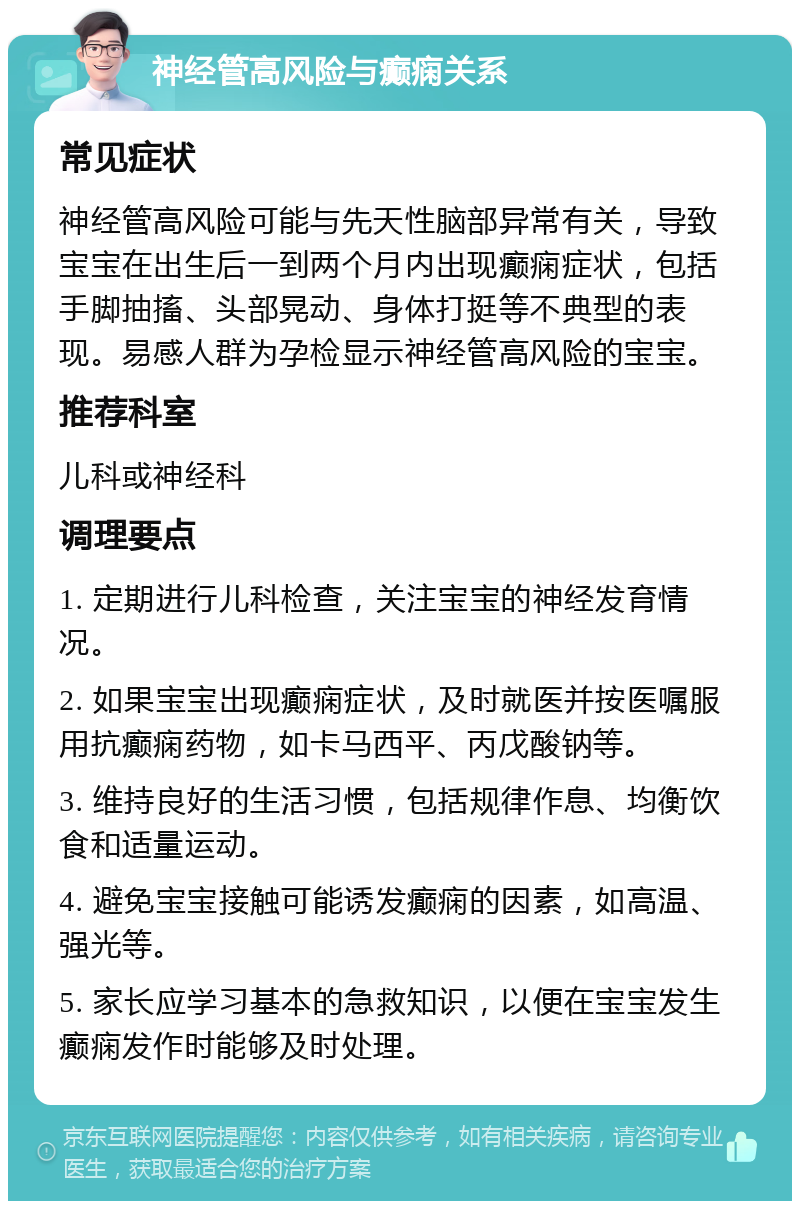 神经管高风险与癫痫关系 常见症状 神经管高风险可能与先天性脑部异常有关，导致宝宝在出生后一到两个月内出现癫痫症状，包括手脚抽搐、头部晃动、身体打挺等不典型的表现。易感人群为孕检显示神经管高风险的宝宝。 推荐科室 儿科或神经科 调理要点 1. 定期进行儿科检查，关注宝宝的神经发育情况。 2. 如果宝宝出现癫痫症状，及时就医并按医嘱服用抗癫痫药物，如卡马西平、丙戊酸钠等。 3. 维持良好的生活习惯，包括规律作息、均衡饮食和适量运动。 4. 避免宝宝接触可能诱发癫痫的因素，如高温、强光等。 5. 家长应学习基本的急救知识，以便在宝宝发生癫痫发作时能够及时处理。