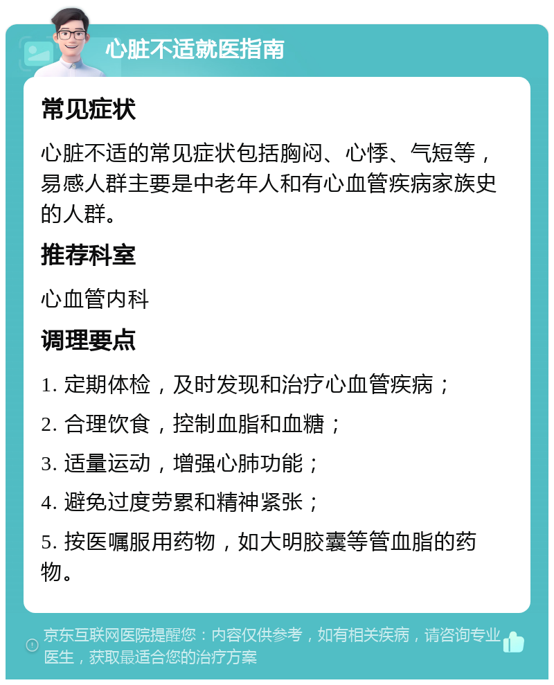 心脏不适就医指南 常见症状 心脏不适的常见症状包括胸闷、心悸、气短等，易感人群主要是中老年人和有心血管疾病家族史的人群。 推荐科室 心血管内科 调理要点 1. 定期体检，及时发现和治疗心血管疾病； 2. 合理饮食，控制血脂和血糖； 3. 适量运动，增强心肺功能； 4. 避免过度劳累和精神紧张； 5. 按医嘱服用药物，如大明胶囊等管血脂的药物。