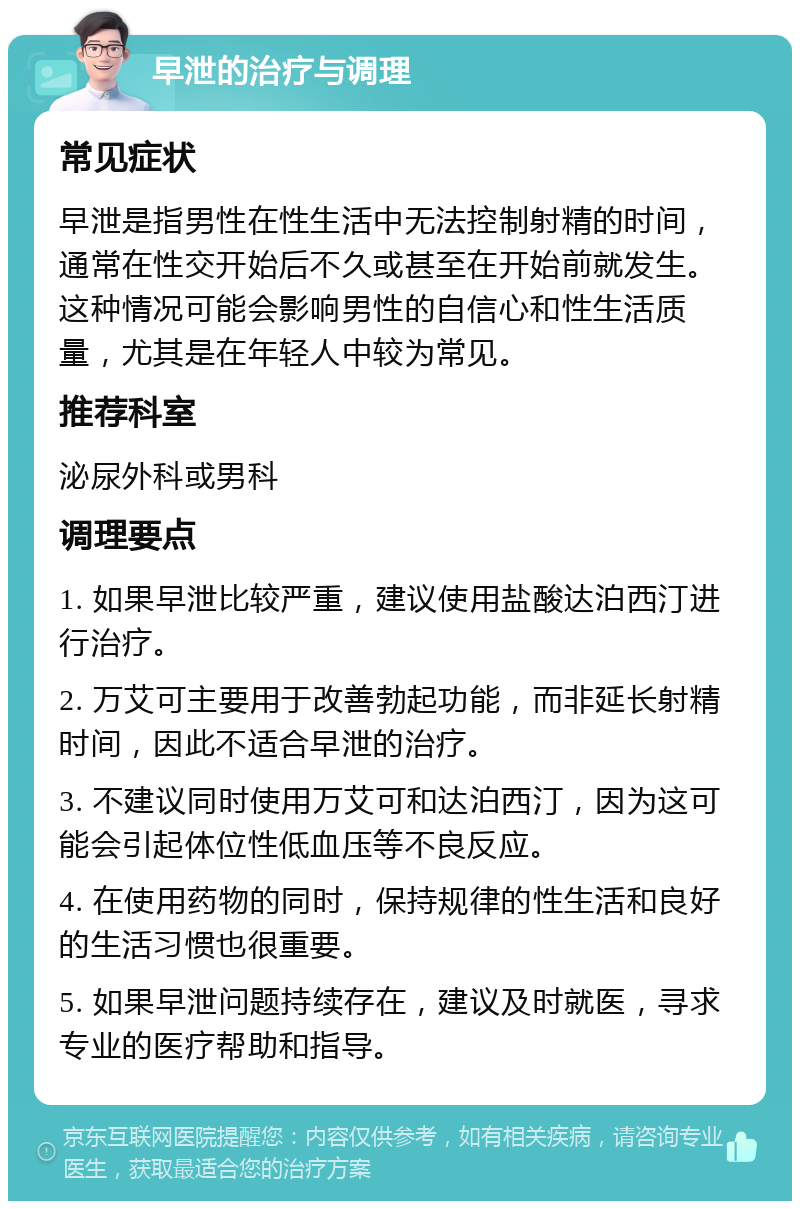 早泄的治疗与调理 常见症状 早泄是指男性在性生活中无法控制射精的时间，通常在性交开始后不久或甚至在开始前就发生。这种情况可能会影响男性的自信心和性生活质量，尤其是在年轻人中较为常见。 推荐科室 泌尿外科或男科 调理要点 1. 如果早泄比较严重，建议使用盐酸达泊西汀进行治疗。 2. 万艾可主要用于改善勃起功能，而非延长射精时间，因此不适合早泄的治疗。 3. 不建议同时使用万艾可和达泊西汀，因为这可能会引起体位性低血压等不良反应。 4. 在使用药物的同时，保持规律的性生活和良好的生活习惯也很重要。 5. 如果早泄问题持续存在，建议及时就医，寻求专业的医疗帮助和指导。