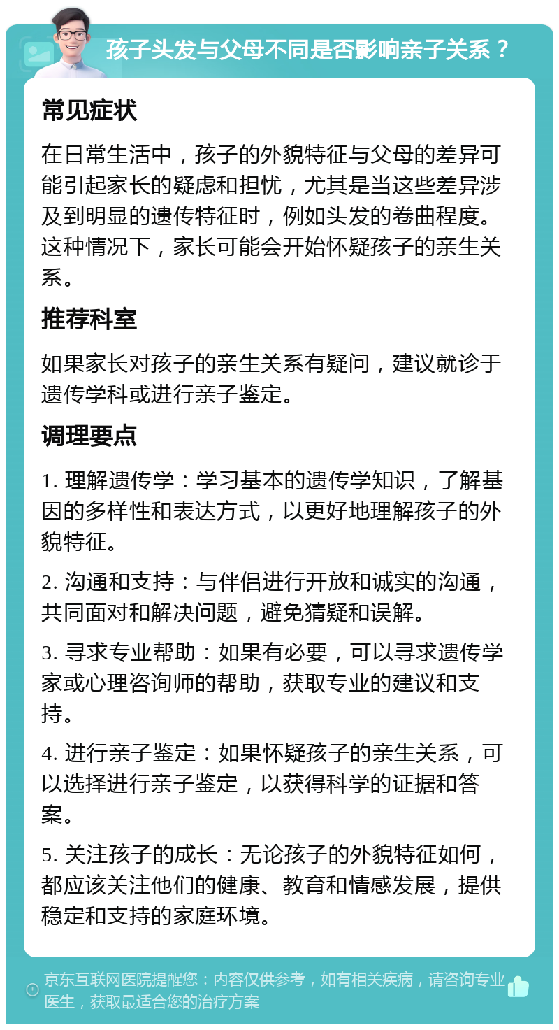 孩子头发与父母不同是否影响亲子关系？ 常见症状 在日常生活中，孩子的外貌特征与父母的差异可能引起家长的疑虑和担忧，尤其是当这些差异涉及到明显的遗传特征时，例如头发的卷曲程度。这种情况下，家长可能会开始怀疑孩子的亲生关系。 推荐科室 如果家长对孩子的亲生关系有疑问，建议就诊于遗传学科或进行亲子鉴定。 调理要点 1. 理解遗传学：学习基本的遗传学知识，了解基因的多样性和表达方式，以更好地理解孩子的外貌特征。 2. 沟通和支持：与伴侣进行开放和诚实的沟通，共同面对和解决问题，避免猜疑和误解。 3. 寻求专业帮助：如果有必要，可以寻求遗传学家或心理咨询师的帮助，获取专业的建议和支持。 4. 进行亲子鉴定：如果怀疑孩子的亲生关系，可以选择进行亲子鉴定，以获得科学的证据和答案。 5. 关注孩子的成长：无论孩子的外貌特征如何，都应该关注他们的健康、教育和情感发展，提供稳定和支持的家庭环境。