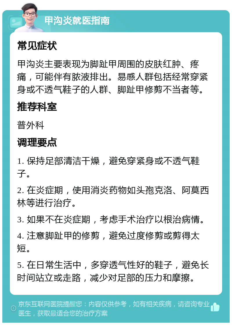 甲沟炎就医指南 常见症状 甲沟炎主要表现为脚趾甲周围的皮肤红肿、疼痛，可能伴有脓液排出。易感人群包括经常穿紧身或不透气鞋子的人群、脚趾甲修剪不当者等。 推荐科室 普外科 调理要点 1. 保持足部清洁干燥，避免穿紧身或不透气鞋子。 2. 在炎症期，使用消炎药物如头孢克洛、阿莫西林等进行治疗。 3. 如果不在炎症期，考虑手术治疗以根治病情。 4. 注意脚趾甲的修剪，避免过度修剪或剪得太短。 5. 在日常生活中，多穿透气性好的鞋子，避免长时间站立或走路，减少对足部的压力和摩擦。