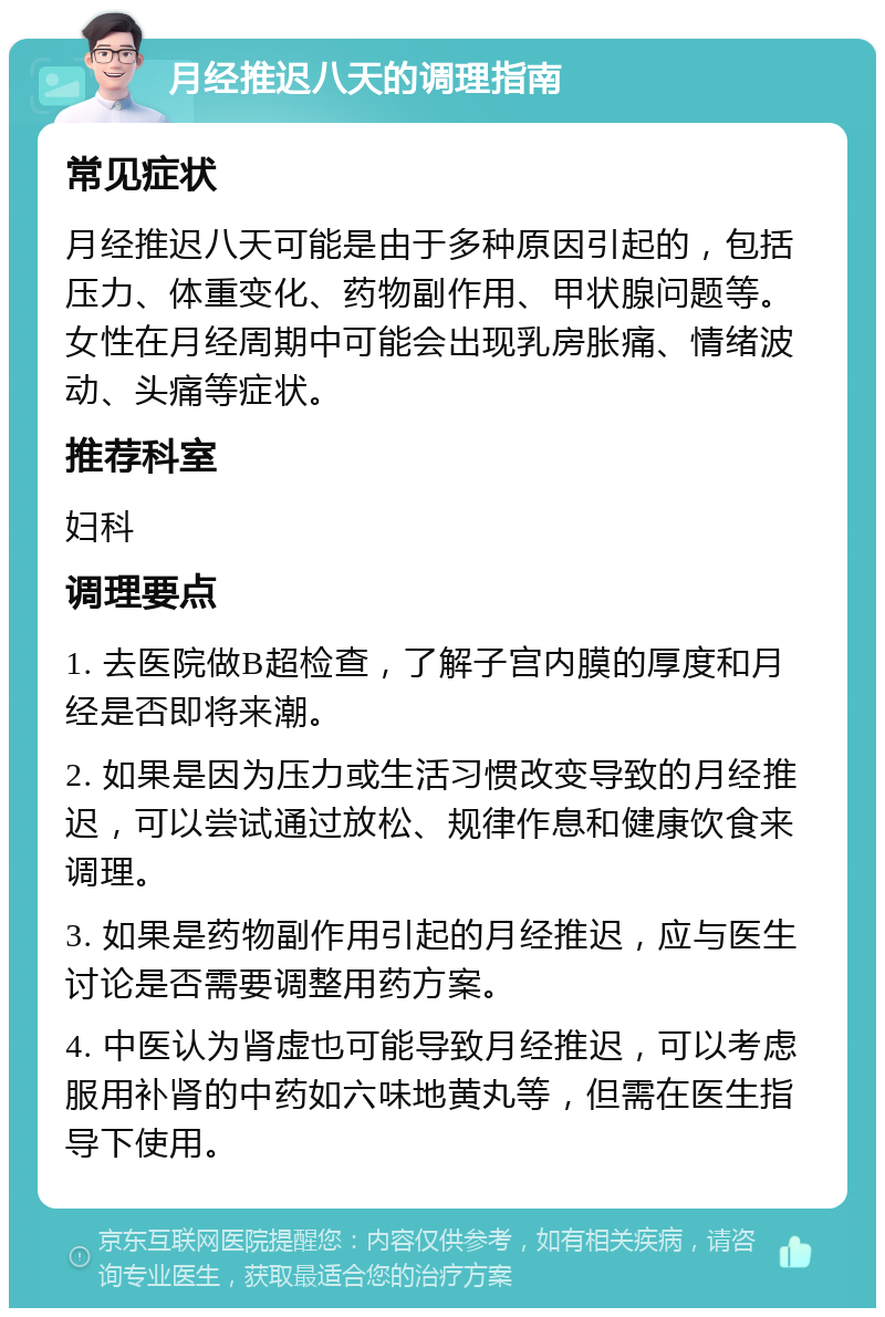 月经推迟八天的调理指南 常见症状 月经推迟八天可能是由于多种原因引起的，包括压力、体重变化、药物副作用、甲状腺问题等。女性在月经周期中可能会出现乳房胀痛、情绪波动、头痛等症状。 推荐科室 妇科 调理要点 1. 去医院做B超检查，了解子宫内膜的厚度和月经是否即将来潮。 2. 如果是因为压力或生活习惯改变导致的月经推迟，可以尝试通过放松、规律作息和健康饮食来调理。 3. 如果是药物副作用引起的月经推迟，应与医生讨论是否需要调整用药方案。 4. 中医认为肾虚也可能导致月经推迟，可以考虑服用补肾的中药如六味地黄丸等，但需在医生指导下使用。