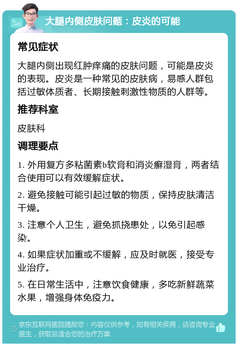 大腿内侧皮肤问题：皮炎的可能 常见症状 大腿内侧出现红肿痒痛的皮肤问题，可能是皮炎的表现。皮炎是一种常见的皮肤病，易感人群包括过敏体质者、长期接触刺激性物质的人群等。 推荐科室 皮肤科 调理要点 1. 外用复方多粘菌素b软膏和消炎癣湿膏，两者结合使用可以有效缓解症状。 2. 避免接触可能引起过敏的物质，保持皮肤清洁干燥。 3. 注意个人卫生，避免抓挠患处，以免引起感染。 4. 如果症状加重或不缓解，应及时就医，接受专业治疗。 5. 在日常生活中，注意饮食健康，多吃新鲜蔬菜水果，增强身体免疫力。