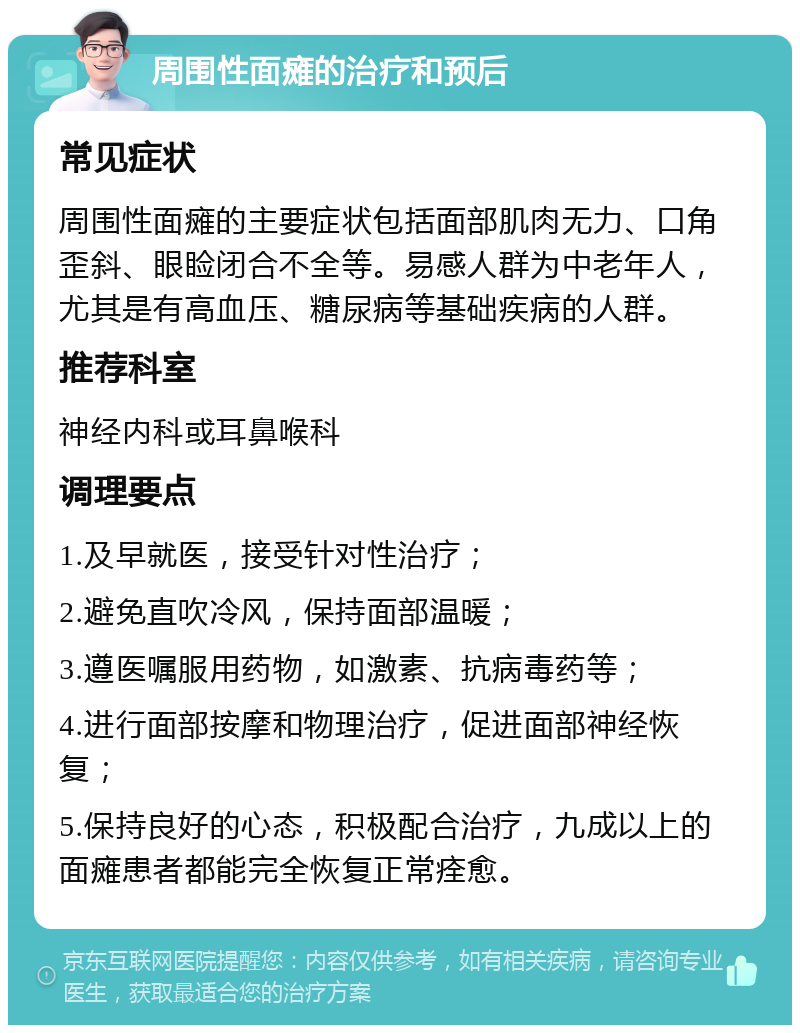 周围性面瘫的治疗和预后 常见症状 周围性面瘫的主要症状包括面部肌肉无力、口角歪斜、眼睑闭合不全等。易感人群为中老年人，尤其是有高血压、糖尿病等基础疾病的人群。 推荐科室 神经内科或耳鼻喉科 调理要点 1.及早就医，接受针对性治疗； 2.避免直吹冷风，保持面部温暖； 3.遵医嘱服用药物，如激素、抗病毒药等； 4.进行面部按摩和物理治疗，促进面部神经恢复； 5.保持良好的心态，积极配合治疗，九成以上的面瘫患者都能完全恢复正常痊愈。