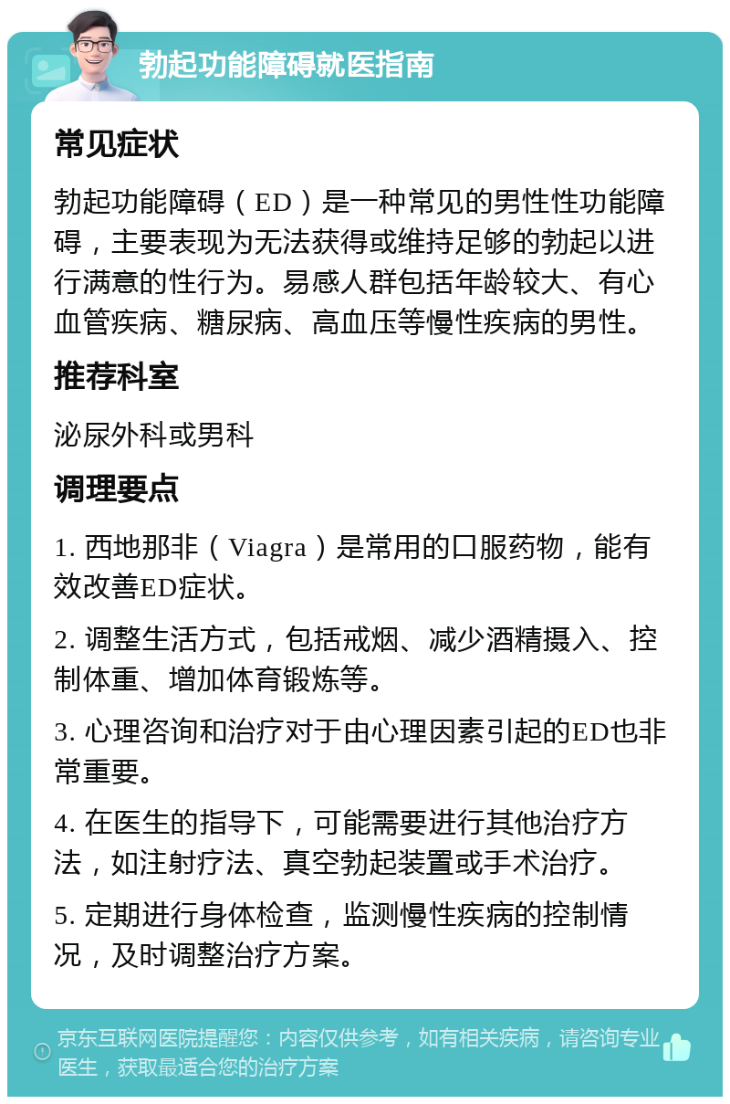 勃起功能障碍就医指南 常见症状 勃起功能障碍（ED）是一种常见的男性性功能障碍，主要表现为无法获得或维持足够的勃起以进行满意的性行为。易感人群包括年龄较大、有心血管疾病、糖尿病、高血压等慢性疾病的男性。 推荐科室 泌尿外科或男科 调理要点 1. 西地那非（Viagra）是常用的口服药物，能有效改善ED症状。 2. 调整生活方式，包括戒烟、减少酒精摄入、控制体重、增加体育锻炼等。 3. 心理咨询和治疗对于由心理因素引起的ED也非常重要。 4. 在医生的指导下，可能需要进行其他治疗方法，如注射疗法、真空勃起装置或手术治疗。 5. 定期进行身体检查，监测慢性疾病的控制情况，及时调整治疗方案。