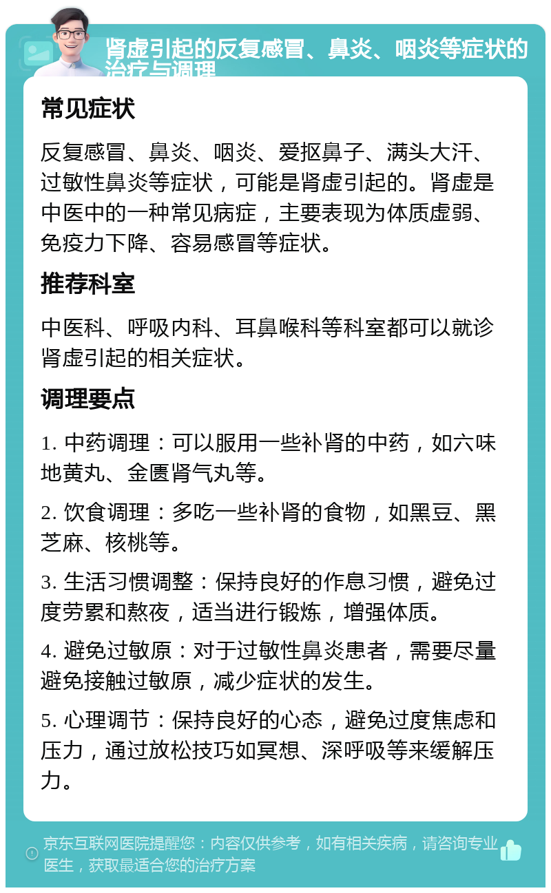 肾虚引起的反复感冒、鼻炎、咽炎等症状的治疗与调理 常见症状 反复感冒、鼻炎、咽炎、爱抠鼻子、满头大汗、过敏性鼻炎等症状，可能是肾虚引起的。肾虚是中医中的一种常见病症，主要表现为体质虚弱、免疫力下降、容易感冒等症状。 推荐科室 中医科、呼吸内科、耳鼻喉科等科室都可以就诊肾虚引起的相关症状。 调理要点 1. 中药调理：可以服用一些补肾的中药，如六味地黄丸、金匮肾气丸等。 2. 饮食调理：多吃一些补肾的食物，如黑豆、黑芝麻、核桃等。 3. 生活习惯调整：保持良好的作息习惯，避免过度劳累和熬夜，适当进行锻炼，增强体质。 4. 避免过敏原：对于过敏性鼻炎患者，需要尽量避免接触过敏原，减少症状的发生。 5. 心理调节：保持良好的心态，避免过度焦虑和压力，通过放松技巧如冥想、深呼吸等来缓解压力。