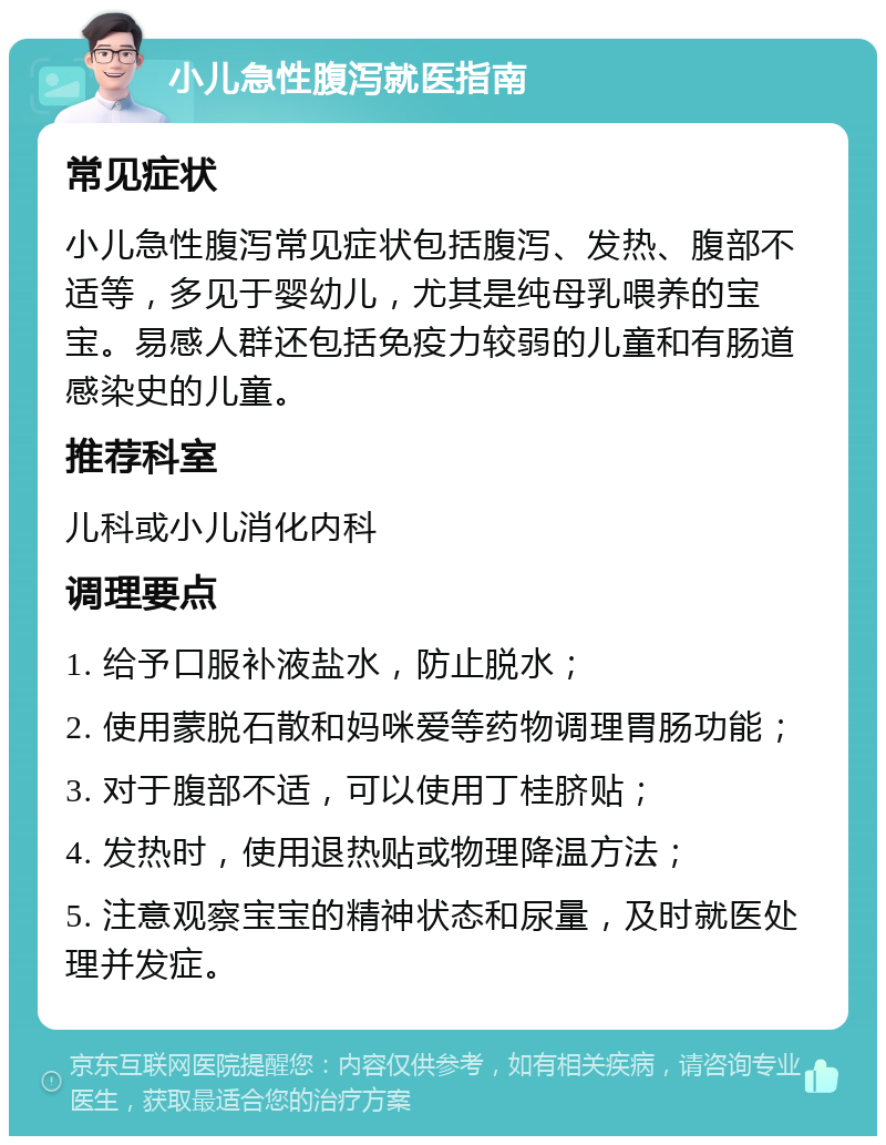 小儿急性腹泻就医指南 常见症状 小儿急性腹泻常见症状包括腹泻、发热、腹部不适等，多见于婴幼儿，尤其是纯母乳喂养的宝宝。易感人群还包括免疫力较弱的儿童和有肠道感染史的儿童。 推荐科室 儿科或小儿消化内科 调理要点 1. 给予口服补液盐水，防止脱水； 2. 使用蒙脱石散和妈咪爱等药物调理胃肠功能； 3. 对于腹部不适，可以使用丁桂脐贴； 4. 发热时，使用退热贴或物理降温方法； 5. 注意观察宝宝的精神状态和尿量，及时就医处理并发症。