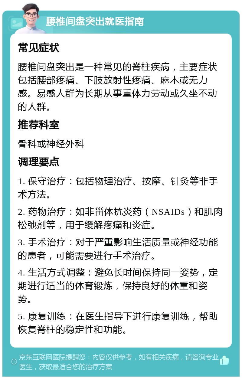 腰椎间盘突出就医指南 常见症状 腰椎间盘突出是一种常见的脊柱疾病，主要症状包括腰部疼痛、下肢放射性疼痛、麻木或无力感。易感人群为长期从事重体力劳动或久坐不动的人群。 推荐科室 骨科或神经外科 调理要点 1. 保守治疗：包括物理治疗、按摩、针灸等非手术方法。 2. 药物治疗：如非甾体抗炎药（NSAIDs）和肌肉松弛剂等，用于缓解疼痛和炎症。 3. 手术治疗：对于严重影响生活质量或神经功能的患者，可能需要进行手术治疗。 4. 生活方式调整：避免长时间保持同一姿势，定期进行适当的体育锻炼，保持良好的体重和姿势。 5. 康复训练：在医生指导下进行康复训练，帮助恢复脊柱的稳定性和功能。