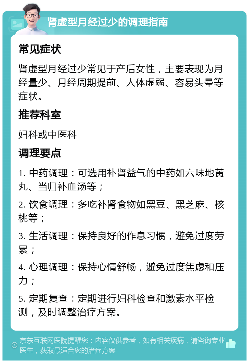 肾虚型月经过少的调理指南 常见症状 肾虚型月经过少常见于产后女性，主要表现为月经量少、月经周期提前、人体虚弱、容易头晕等症状。 推荐科室 妇科或中医科 调理要点 1. 中药调理：可选用补肾益气的中药如六味地黄丸、当归补血汤等； 2. 饮食调理：多吃补肾食物如黑豆、黑芝麻、核桃等； 3. 生活调理：保持良好的作息习惯，避免过度劳累； 4. 心理调理：保持心情舒畅，避免过度焦虑和压力； 5. 定期复查：定期进行妇科检查和激素水平检测，及时调整治疗方案。