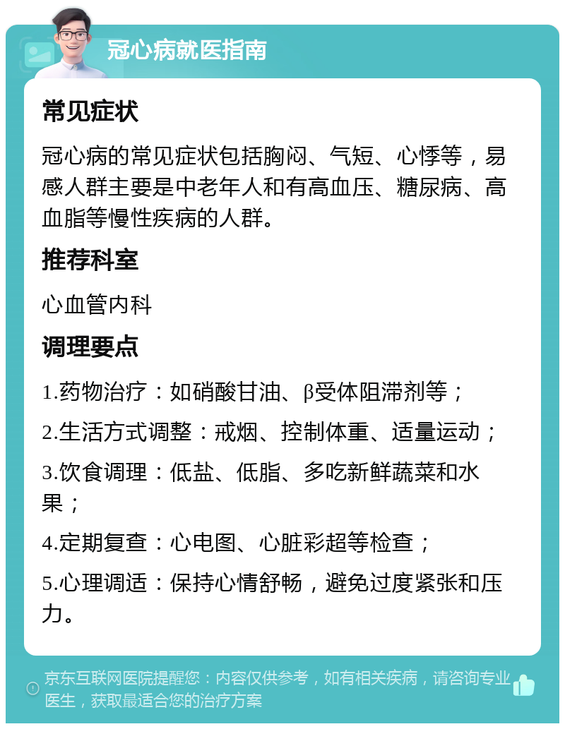 冠心病就医指南 常见症状 冠心病的常见症状包括胸闷、气短、心悸等，易感人群主要是中老年人和有高血压、糖尿病、高血脂等慢性疾病的人群。 推荐科室 心血管内科 调理要点 1.药物治疗：如硝酸甘油、β受体阻滞剂等； 2.生活方式调整：戒烟、控制体重、适量运动； 3.饮食调理：低盐、低脂、多吃新鲜蔬菜和水果； 4.定期复查：心电图、心脏彩超等检查； 5.心理调适：保持心情舒畅，避免过度紧张和压力。