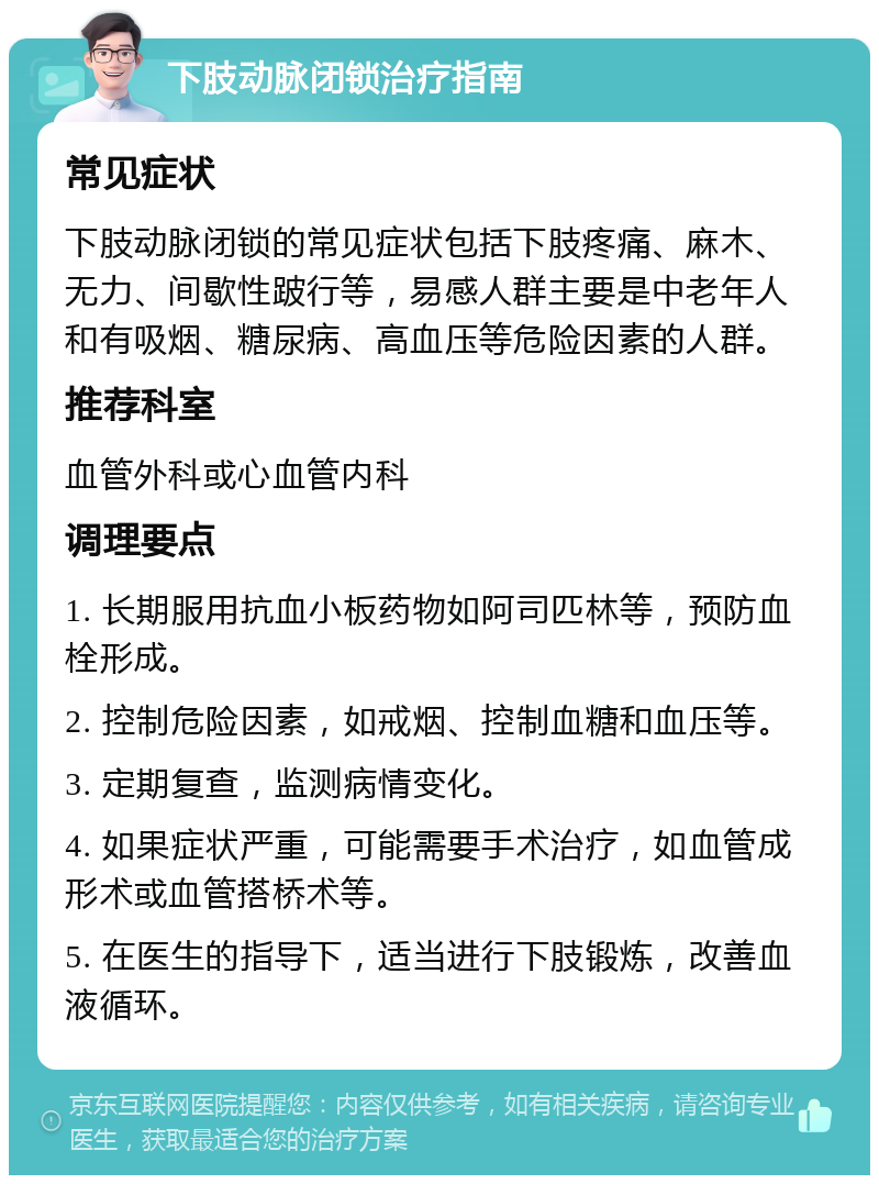 下肢动脉闭锁治疗指南 常见症状 下肢动脉闭锁的常见症状包括下肢疼痛、麻木、无力、间歇性跛行等，易感人群主要是中老年人和有吸烟、糖尿病、高血压等危险因素的人群。 推荐科室 血管外科或心血管内科 调理要点 1. 长期服用抗血小板药物如阿司匹林等，预防血栓形成。 2. 控制危险因素，如戒烟、控制血糖和血压等。 3. 定期复查，监测病情变化。 4. 如果症状严重，可能需要手术治疗，如血管成形术或血管搭桥术等。 5. 在医生的指导下，适当进行下肢锻炼，改善血液循环。