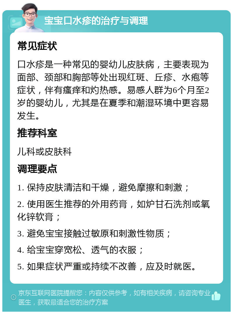 宝宝口水疹的治疗与调理 常见症状 口水疹是一种常见的婴幼儿皮肤病，主要表现为面部、颈部和胸部等处出现红斑、丘疹、水疱等症状，伴有瘙痒和灼热感。易感人群为6个月至2岁的婴幼儿，尤其是在夏季和潮湿环境中更容易发生。 推荐科室 儿科或皮肤科 调理要点 1. 保持皮肤清洁和干燥，避免摩擦和刺激； 2. 使用医生推荐的外用药膏，如炉甘石洗剂或氧化锌软膏； 3. 避免宝宝接触过敏原和刺激性物质； 4. 给宝宝穿宽松、透气的衣服； 5. 如果症状严重或持续不改善，应及时就医。