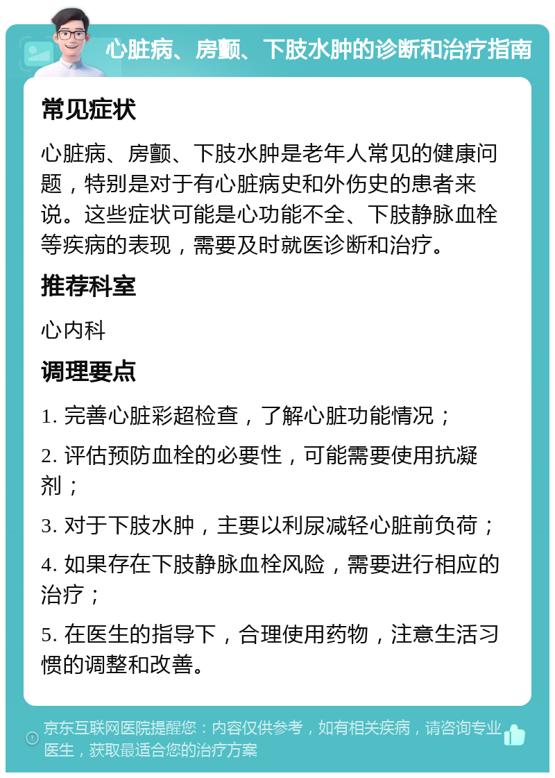 心脏病、房颤、下肢水肿的诊断和治疗指南 常见症状 心脏病、房颤、下肢水肿是老年人常见的健康问题，特别是对于有心脏病史和外伤史的患者来说。这些症状可能是心功能不全、下肢静脉血栓等疾病的表现，需要及时就医诊断和治疗。 推荐科室 心内科 调理要点 1. 完善心脏彩超检查，了解心脏功能情况； 2. 评估预防血栓的必要性，可能需要使用抗凝剂； 3. 对于下肢水肿，主要以利尿减轻心脏前负荷； 4. 如果存在下肢静脉血栓风险，需要进行相应的治疗； 5. 在医生的指导下，合理使用药物，注意生活习惯的调整和改善。