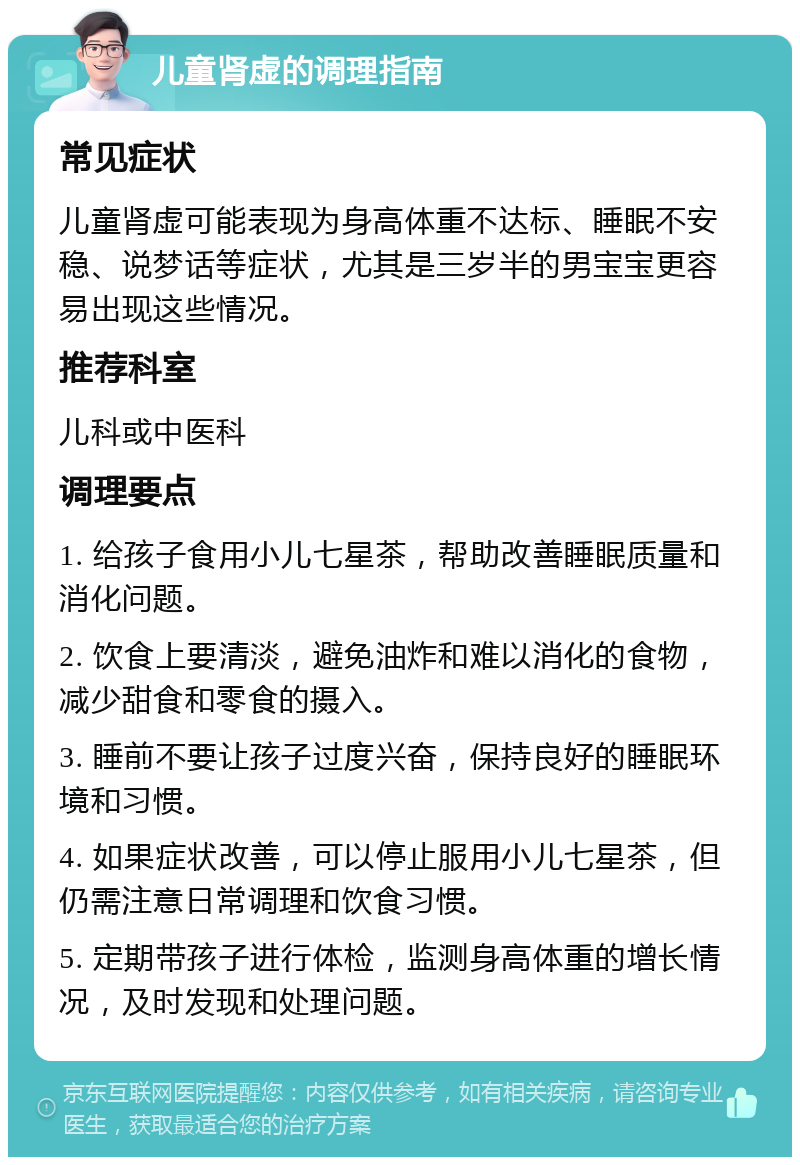 儿童肾虚的调理指南 常见症状 儿童肾虚可能表现为身高体重不达标、睡眠不安稳、说梦话等症状，尤其是三岁半的男宝宝更容易出现这些情况。 推荐科室 儿科或中医科 调理要点 1. 给孩子食用小儿七星茶，帮助改善睡眠质量和消化问题。 2. 饮食上要清淡，避免油炸和难以消化的食物，减少甜食和零食的摄入。 3. 睡前不要让孩子过度兴奋，保持良好的睡眠环境和习惯。 4. 如果症状改善，可以停止服用小儿七星茶，但仍需注意日常调理和饮食习惯。 5. 定期带孩子进行体检，监测身高体重的增长情况，及时发现和处理问题。