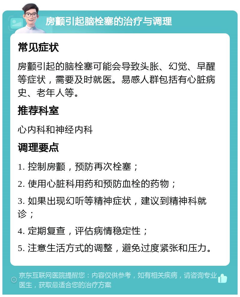 房颤引起脑栓塞的治疗与调理 常见症状 房颤引起的脑栓塞可能会导致头胀、幻觉、早醒等症状，需要及时就医。易感人群包括有心脏病史、老年人等。 推荐科室 心内科和神经内科 调理要点 1. 控制房颤，预防再次栓塞； 2. 使用心脏科用药和预防血栓的药物； 3. 如果出现幻听等精神症状，建议到精神科就诊； 4. 定期复查，评估病情稳定性； 5. 注意生活方式的调整，避免过度紧张和压力。